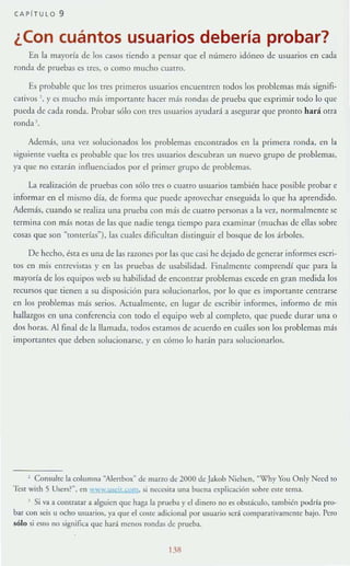 (Al'lrULO 9
¿Con cuántos usuarios debería probar?
En la mayoría de los casos tiendo a pensar que el número idóneo de usuarios en cada
ronda de pruebas es tres, o como mucho cuatro.
Es probable que los tres primeros usuarios encuenu en rodos los problemas más signifi-
cativos ', y es mucho m;ís importante hacer más rondas de prueba que exprimir toJo lo que
pueda de ca(1a ronda. Probar sólo con Ircs usuarios ayudará a asegurar que pronro hará orra
rond:! j .
Ademá.~, Wl:! '(;'1. solucionados los problemas encomrados en la primera ronda, en la
siguiente vuelta es probable que los tres usuarios descubran un nuevo grupo de problemas,
ya (Iue no estarán inAucnciados por el primer grupo de problemas.
La realización de pruebas con sólo tres o cuatro usuarios también hace posible probar e
informar en el mismo día, de forma que puede aprovechar enseguida 10 que hl aprendido.
Adem;s, cuando se realiza una pruebl con más de CUltra personlSa la ve7., normalmente se
tcrmln: con más nOt:!!; de las que nadie tenga tiempo para examinar (muchas de clbs sobre
cosas que son "romerías"), las cuales dificultan distingUir el bosque de los árboles.
De hecho, ésta es una de las razones por las que casi he dejado de generlr informes escri-
toS en mis entrcviSlas y en las pruebas de usabilidad. Finalmentc comprendí que para la
mayoría de los equipos web su habilidad de encontrar problemas excede en gran medida los
rccursos que tienen a su disposición para solucionarlos, por lo que es importante centrar~
en los problemas más serios. Actualmentc, en lugar de escribir informes, informo de mis
hallazgos en una conferencia con todo el equipo web al complcto, que puede durar una o
dos horlS. Al final de la lIam;lda, todos csrlmos de acuerdo en cuáles son los problemas más
imporc:lntcs que deben solucionarse, yen cómo lo harán para solucionlrlos.
, Consulte la columna aAI,:-nboxM de marro de 2000 de Jakob Nic1sen, ""(fhy You Only Nced w
'ICs{ 11th S Uscrs?", en wW" '.u).!:it.s;om, si nl'Ccsila una buena explicación sobre: eslC lema.
1 Si "3 a COlltr".lIar a alguien que haga la prueh:a y el dinero no es obstáculo, también podría pro-
bar con ~is u ocho usuario,~, )"l que el coste adicional por usuario scr.i eomparalivamerllc bajo. Pero
sólo si (';<;10 no significa que hará mcnos rondas de prueha.
138
 