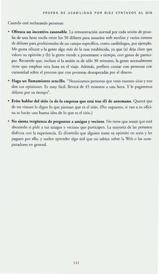 PRUEBA DE USABllIDAD POR DI EZ CENTAVOS A l D IA
Cuando esté reclutando personas:
Ofrezca un incentivo razonable. La remuneración normal por cada .sesión de prue--
ba de una ho ra oscila entre los 50 dólares para usuarios web medios y varios cientos
de dólares para profesionales de un campo especifico, como cardiólogos, por ejemplo.
Me gusta ofrecer a la gente algo más de la taSa establecida, ya que (a) deja daro que
valoro su opinión y (bJ la gente tiende a presentarse a tiempo, con ganas de partici-
par. Recuerde que, incluso si la sesión es de sólo 30 mi nutos, la gente normalmente
tiene que emplear otra hora en el viaje. Además, prefiero contar con personas con
curiosidad sobre el proceso que con personas desesperadas por el dinero.
Haga un llamamiento sencillo. "Necesitamos personas que vean nuestro sitio y nos
den sus opiniones. E.s muy fácil, llevará de 45 minulOS a una hora. Y le pagaremos
dólares por su tiempo".
• Evite hablar del sitio (o de la empresa que está tras él) de antemano. Querrá que
de un vistazo le digan lo que piensan que es el sitio. (Por SUPUCSIO, si van a su ofici-
na se harán una buena idea de lo que es el sitio.)
• No sienta vergüenz.a de preguntar a amigos y vecinos. No tiene que sentir que escl
abusando si pide a sus amigos y vecinos que participen. La mayoría de las personas
disfruta con la experiencia. Es diverrido que alguien lOme su opinión en serio y les
paguen por ello, y suelen aprender algo útil que no sabían sobre la Web O los com-
putadores en general.
141
 