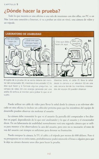 CAP íTULO 9
¿Dónde hacer la prueba?
Todo lo que neee5ita es una oficina o una sala de reuniones con dos sillas, un pe o un
Mac (con una conexión a Inrernet, si va a probar un sitio en vivo), Un:!. cámara de vídeo y
un uípode.
LABORATORIO DE USABILlDAD
[.
El sujeto de la prueba (A) se sienta delante del moni~
tor del computador (B). mientras el encuestador (CJ le
dICe qué hacer y le formula algunas preguntas. la
cámara de vídeo (D) con energla generada por una
ardilla (E) enfoca al mOnitor para grabar lo que ve (>1
sUJeto.
Creo que debo C8ien, ya lo
hi!cer c!ic aqui. {rreglaré l
o.
{;.c;;;,;;;;-i
Mientras tanto. el cable (F) lleva la señal
desde la cámara a un televisor (G) en una
sala cercana donde los m;embros interesa-
dos de! equipo (H) pueden observar.
Puede utilizar un cable de vídeo para llevar la señal desde la GÍmara a un [elevlsor ubi-
cndo en otra oficina (o illcluso un cubículo) pr6ximn p:un que los miembros del equipo de
desarrollo puedan observar sin molestar al usuario.
La cámara ddJt: transmitir lo que ve el usuario (la panrnlla del computador o los dise-
ños en papd. dependiendo de lo que cst(: analizando) y lo que el usuario y el encuesrador
dicen. En un laboratorio de usabilidad normalmente verá una segunda cámara que sc uti li-
za para mOSHar ~I los obsen'adores la cara del usuario, pero esro no es necesario: el rono de
voz del usu:Hio casi siempre e~ suficiente para denorar su frusTr.J.ci6n .
Puede comprar la cámara. la TV, el cable y el trípode por menos de 600 dólares. Pero si
'iU presupucsto no se estira tanro, probablemente podrá retorcerle el brazo a alguien para qm:
le deje su cámara duranre IIno~ días para hacer b prueba.
1"
 