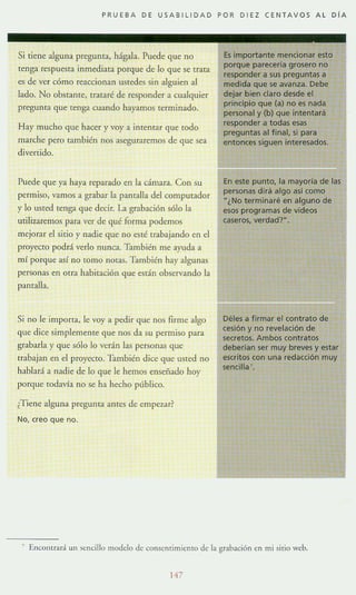 PRUEBA DE USABILlOAO POR OIEZ CENTAVOS AL OlA
Si tiene alguna pregunta, hágala. Puede que no
tenga respuesta inmediata porque de lo que se trata
es de ver cómo reaccionan UStedes sin alguien al
lado. No obstante, trataré de responder a cualquier
pregunta que tenga cuando hayamos terminado.
Hay mucho que hacer y voy a intentar que todo
marche pero también nos aseguraremos de que sea
divertido.
Puede que ya haya reparado en la cámara. Con su
permiso, vamos a grabar la pantalla del computador
y lo usted tenga que decir. La grabación sólo la
utilizaremos para ver de qué forma podemos
mejorar el sitio y nadie que no esté trabajando en el
proyecto podrá verlo nunca. También me ayuda a
mí porque así no tomo nmas. También hay algunas
personas en otra habitación que están observando la
pantalla.
Si no le importa, le voy a pedir que nos firme algo
que dice simplemente que nos da su permiso para
grabarla y que sólo lo verán las personas que
trabajan en el proyecto. También dice que USted no
hablará a nadie de lo que le hemos ensenado hoy
porque todavía no se ha hecho público.
¿Tiene alguna pregunta antes de empez.ar?
No, creo que no.
Es importante mencionar esto
porque parecerla grosero no
responder a sus preguntas a
medida que se avanza. Debe
dejar bien claro desde el
principio que (a) no es nada
personal y (b) que intentará
responder a todas esas
preguntas al f inal, si para
entonces siguen interesados.
En este punto, la mayoria de las
personas dirá algo así como
"¿No terminaré en alguno de
esos programas de vídeos
caseros, verdad?".
Déles a firmar el contrato de
cesión y no revelación de
secretos. Ambos contratos
deberían ser muy breves y estar
escritos con una redacción muy
sencilla '.
1 Encolluará un sencillo modelo de consentimiento de la grabación en mi sitio web.
1'7
 