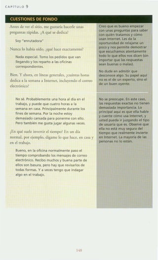 CAPiTULO 9
CUESTIONES DE FONDO
Antes de ver el sirio, me gustaría hacerle unas
preguntas rápidas. ¿A qué se dedica?
Soy "emutadora"
Nunca lo había oído, (qué hace exactamente?
Nada especial. Tomo los pedidos que van
llegando y los reparto a las oficinas
correspondientes.
Bien. Y ahora, en líneas generales, (cuánlas horas
dedica a la semana a Internet, incluyendo el correo
electrónico?
No sé. Probablemente una hora al día en el
trabajo. y puede que cuatro horas a la
semana en casa. Principalmente durante los
fines de semana. Por la noche estoy
demasiado cansada para ponerme con ello.
Pero también me gusta jugar algunas veces.
¿En qué suele invertir el tiempo? En un día
normal, por ejemplo, dígame lo que hace, en casa )'
en el trabajo.
Bueno, en la oficina normalmente paso el
tiempo comprobando los mensajes de correo
electrónico. Recibo muchos y buena parte de
ellos son basura, pero hay que revisarlos de
todas formas. y a veces tengo que indagar
algo en el trabajo.
148
Creo que es bueno empezar
con unas preguntas para saber
con quién tratamos y cómo
usan Internet. les da la
oportunidad de relajarse un
poco y nos permite demostrar
que escuchamos atentamente
todo lo que ellos nos dicen (sin
importar que las respuestas
sean buenas o malas).
No dude en admitir que
desconoce algo. Su papel aqui
no es el de un experto, sino el
de un buen oyente.
No se preocupe. En este caso,
las respuestas exactas no tienen
demasiada importancia. lo
principal aqui es que ella hable
y cuente cómo usa Internet, y
usted pueda ir juzgando el tipo
de usuaria que es. Observe que
ella no está muy segura del
tiempo que realmente invierte
en Internet. la mayoría de las
personas no lo están.
 