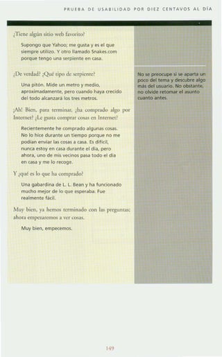 PRUEBA DE USAB I LlDAD POR DIEZ CE N TAV OS AL DI A
¿Tiene algún sitio web favorito?
Supongo que Yahoo; me gusta y es el que
siempre utilizo. Yotro llamado Snakes.com
porque tengo una serpiente en casa.
¿De verdad? ¿Qué ti po de serpiente?
Una pitón. Mide un metro y medio,
aproximada mente, pero cuando haya crecido
del todo alcanzará los tres metros.
¡Ah! Bien, para terminar, ¿ha comprado algo por
Internet? ¿Le gusta comprar cosas en Internet?
Recientemente he comprado algunas cosas.
No lo hice durante un tiempo porque no me
podían enviar las cosas a casa. Es dificil,
nunea estoy en casa durante el día, pero
ahora, uno de mis vecinos pasa todo el día
en casa y me lo re<oge.
y ¿qué es lo que ha comprado?
Una gabardina de l . l. Bean y ha funcionado
mucho mejor de lo que esperaba. Fue
realmente facil.
Muy bien, ya hemos terminado con las preguntaS;
ahora empaaremos a ver cosas.
Muy bien, empecemos.
149
No se preocupe si se aparta un
poco del tema y descubre algo
mas del usuario. No obstante,
no olvide retomar el asunto
cuanto antes.
 