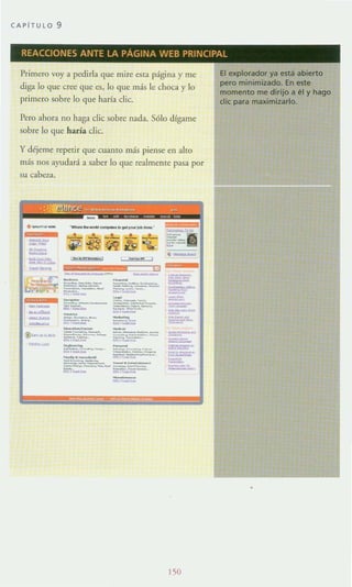 CAPITU LO 9
REACCIONES ANTE LA PAGINA WEB PRINCIPAL
Primero voy a pedirla que mire esta página y me
diga lo que cree que es, lo que más le choca y lo
primero sobre lo que haría dic.
Pero ahora no haga die sobre nada. S610 dfgame
sobre lo que haría die.
y déjeme repetir que cuanto más piense en alto
más nos ayudará a saber lo que realmente pasa por
su cabc-¿a.
.-..- - .._ _.........¡..-_.
• • • • •
i?i~W~;;¡:
--------::=;;,:-- ~-=-
:: ~------=~
~'-
~--,---......-::::.-.,-
------_.- ~....::::'!.''::-= -=-- _.-::::;:_._-'-'='=-'=..., - =.~
ISO
í
El explorador ya está abierto
pero minimizado. En este
momento me dirijo a él y hago
di< para maximizarlo.
 