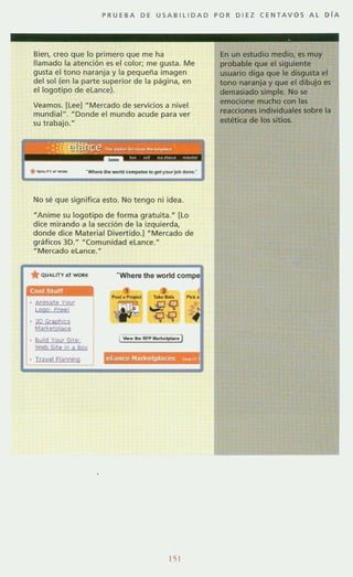 PRU E BA D E USABllIDAD POR DIEZ C E NT AV O S AL DrA
Bien, creo que lo primero que me ha
llamado la atención es el color; me gusta. Me
gusta el tono naranja y la pequeiia imagen
del sol (en la parte superior de la pagina, en
el logotipo de elance).
Veamos. [lee] HMercado de servicios a nivel
mundial". HDonde el mundo acude para ver
su trabajo. H
---"11>0 _ <"""*"10 Ir" ,ou.Jo!> _ .•
No sé que significa esto. No tengo ni idea.
"Anime su logotipo de forma gratuita.H [lo
dice mirando a la sección de la izquierda,
donde dice Material Divertido.) -Mercado de
grMicos 3D." "Comunidad eLance."
"Mercado eLance."
(0015tuff
, Anlmat? your
logo, Freel
• 3D Graphlc5
Marl<elplace
, Bu,ld Vour Sito;:·
Web Si!e ,n SI SQ~
Trayel planning
"Where the world compe
1__ _ ...",·....-1
151
En un estudio medio, es muy
probable que el siguiente
usuario diga que le disgusta el
tono naranja y que el dibuja es
demasiado simple. No se
emocione mucho con las
reacciones individuales sobre la
estética de los sitios.
 