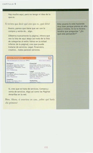 CAPiTULO 9
Hay mucho aquí, pero no tengo ni idea de lo
que es.
Si ruviera que decir qué (ree que es, ¿qué diría?
Bueno, parece que tiene que ver con la
compra y venta de .. algo.
[Observa nuevamente la página.] Ahora que
veo la lista de aqui abajo [se trata de la lista
de categorías al estilo Yahoo en la mitad
inferior de la página]. creo que puede
tratarse de servicios. Legal, financiero,
creativo... todos parecen servicios.
/J. . . " .'9"""'" ''''Hul. ("~.J
8uslnoss
e.....uItin• • O... ......... ~ . ..."
.~~. "'--...........T,,~._.... T'............ ""O<'d
...............I ~
Compute,
C.n,"","•••01<• .,. 0....0."'. ....
Todo I~.........
~ I ~
C...."tiyo
Oo! On. 11"'",.-.......,...
Flnenelol
- ..-no............ __." 0-,..,
l ..... .,. ....... ,~ . "'. ... ~~_.
~.......on•. T"' ...
!IP..lIWd:fmo
logel
el"m,. e......,.... .. "'...
,~ ..,""> '.....il.""...'O. .....
,,,,,,,,..b.~.1. h".... '.,.,.n.
~"" "". ....n........
'-E.! ~
'"I"rkIIllng
Si, creo que se trata de servicios. Compra y
venta de servicios. Algo así como las Páginas
Amarillas en la red.
Aien. Ahora, SI estuViera en caSo1, ¿sobre qué haría
die primero?
Esta usuaria lo está haciendo
muy bien porque piensa en alto
para sí misma. Si no lo hiciera
tendría que preguntar "¿En
qué está pensandor
 
