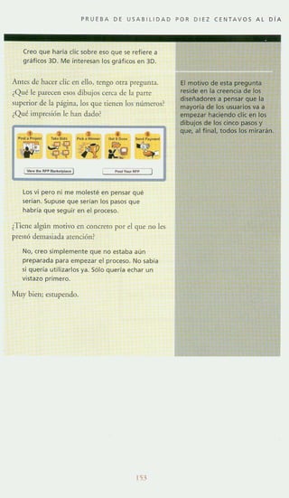 PRUEBA DE USAB l lIDAD POR DIEZ CENTAVOS AL D íA
Creo que ha ría elie sobre eso que se refiere a
gratieos 3D. Me interesan los gráficos en 3D.
Antes de hacer die en ello, tengo mra pregunta.
¿Qué le parec~1l ~sos dibujos cerca de b parte
superior de b página, los que tienen los números?
¿Qué impresión le han dado?
Los vi pero ni me molesté en pensar qué
serían. Supuse que serian los pasos que
habría que seguir en el proceso.
¿Tiene alglH1 motivo en conerero por el que no les
prestó demasiada atención?
No, creo simplemente que no estaba aun
preparada para empezar el proceso. No sabía
si queria utilizarlos ya. Sólo queria echar un
vistazo primero.
Muy bien; estup~ndo.
l'.i."')
El motivo de esta pregunta
reside en la creencia de ,los
diseñadores a pensar que la
mayoría de los usuarios va a
empezar haciendo elic en los
dibujos de los cinco pasos y
que, al final. todos los miraran.
 
