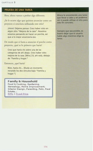 CAPiTULO 9
PRUEBA DE UNA TAREA
Bien, ahora vamos a probar algo diferente.
¿Se le ocurre algo que quisiera anunciar como un
proyecto si estuviera utilizando eo¡te sitio?
iHmm! Déjeme pensar. Creo haber vino en
algün sitio HMejora de la casa-. Nosotros
estamos pensando en hacer un porche, asl
que a lo mejor anunciada eso.
De modo que si fuera a anunciar el porche como
proyecto, ¿qué eo¡ lo primero que haría?
Creo que haría elic sobre una de las
categorías de ahí abajO. Creo haber vino
mejora de la casa. [Mira.) Sí, ahí está, debajo
de "Familia y hogar.~
Emonces, ¿qué haría?
Bien, haría eli(... [Duda un momento
mirando los dos vínculos bajo -Familia y
hogar.HJ
Family 81: Household
Food 8. Cooking, Gardening,
Geneal0911, Home Improvement,
Interior De sign, Parenting, Pets, Real
Estate...
RFPs I Fixed-Price
154
Ahora le encomiendo una tarea
que llevar a cabo y así podemos
ver si puede utilizar el sitio para
e5te fin concreto.
Siempre que sea posible, es
bueno dejar que el usuario
hable algo mientras elige la
tarea.
 