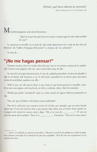 MidJflel, ¿qué htJcen abiertas las mercerías?
-KAy COItl EON~ I' N El l'ADRI"IU 1I
M e suelen preguntar con cierta frecuencia:
~¿Qué es lo que hay <lllc tener en cucnta si quiero que mi sitio web sea f.:icil
dc usar?"
La respueM;1 t;:S st;:lleilla; no se tr.na de "quc nad:l impon:I.IHe esté :1 más de dos elies de
disf:lllei;{, de "habbr el lenguaje del usuario" 0, incluso, de "ser coherelHe".
Se tr;l!a de.
"¡No me hagas pensar!"
Dllr.UllC lIluchos años he venido diciendo que é.st:t es mi primera norma de la lIsabili-
d:ld. Cll:ln~S más páginas web '00, más convencidn esro)' de ello.
Se tr:lIa del principio fundamelllal, el v Oto de calidad primordial a b hom de decidir si
algo en el diseño web funciona o no. Si sólo tiene capacidad en SIl m CnTe P:H;I una ¡'¡mca
norma de usabilidad, quédese con elb',
Todo lo que con ello quiero <[eei l' es que, 11:I$LI lo que humanall1elllc es posible, CU:ln-
do se mire una p,igilla Veb ésta ha de Ser obvia, evidente, clara y f.1cil de en1cnJer.
Tendría que poder "entenderla" (qué es y CÓmo usarla) sin agotar esfuerLOs pensando en
ella.
Pero, ¿de qué claridad ti obviedad estamos hablando?
Iles de b suficieme; que nuestro vccino de ;JI belo, por ejemplo, <lllC 110 tiene interés
alguno por el rema de nucqro sitio>, que apenas ~abc cÓmo usar el borón Atds, pueda ver
la p;ígll1:t Veb inicial de nue~lro sitio y diga, "Oh, si se rr:ua de ", (Y con un
poco d<.' suerte did también, "Pero si es ______. ElIlds[ico." Pero eso es otro tema.)
E)(iste, en rL~llidad, un aspirante innl<;·diato: "Elimine la mitad de las palabrJs cn todas las p.igi-
nas}' dc~plJés l)f(~cinda de la mirad de lo que haY,l quedado". Pno de c~rn nos OCuparemos ell un
capíllllo posttrior.
11
 