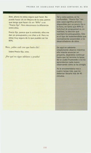 PRUEBA DE USAB l lIDAD POR DIEZ CENTAVOS A l O lA
Bien, ahora no estoy segura que hacer. No
puedo hacer elie en Mejora de la casa; parece
que tengo que hacer elic en -RFPs" o en
"Precio fijo". Pero desconozco la diferencia
entre ellos.
Precio fijo, parece que lo entiendo; ellos me
dan un presupuesto y se ciñen a el. Pero no
estoy muy segura de lo que pueden ser los
RFPs.
Bien, ¿sobre cuál cree que haría d ie?
Sobre Precio fijo, creo.
¿Por qué no sigue adelante y prueba?
155
Tal y como parece, se ha
confundido. - Precio fijoH (en
este caso) significa servicios
disponibles por un precio fijo a
la hora. en tanto que RFPs (o
Solicitud de propuestas) es, en
realidad, la elección que
suscitará los presupuestos. Éste
es el tipo de malentendidos que
normalmente sorprenden a los
desarrolladores de sitios.
De aquí en adelante
simplemente observo mientras
ella intenta anunciar un
proyecto. dejándola continuar
hasta que (a) termine la tarea,
(b) se acabe frustrando o (e) no
aprendamos nada nuevo
observando cómo se las arregla.
Yo le eneomendaria tres o
cuatro tareas más. que no
deberlan llevarle más de 45
minutos.
 