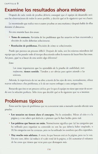 CAPíTULO 9
Examine los resultados ahora mismo
Después de cada ronda de pruebas debería conseguir que el c<]lJipo de desarrollo revi-
sara bs observ;Jciones de todos lo antes posible, y decidir qué es lo siguimtc que va a hacer.
le rewmiendo que realice tres o cuatro pruebas en una manana y después hable de ellas
durante el almuerLO.
En esta reu nión hace dos cosas:
• Toma de contacto. RevlSlón de los problemas que los usuarios se h:1I1 encontrado y
elección de cuáles deberían solucionarse.
Re.~oluciÓn de problemas. Decisión de cómo se solucionadn.
Puede que parelca un proceso dirícil. Después de todo, son los mismos miembros del
el/uipo l/ue se ha pasado rodo el tiempo discutiendo sobre la manera de hacer biel~ las cosas.
Así pues, (qué va a hacer de csta scsión ;JIga difereme?
Esto:
L1S cosas importantes que ha aprendido de la prueba de usabilidad, nor-
malmenre, tienen sentido. Tienden a ser obviJS p:HJ <]uien ariende a las
sesmnes.
Además, la experiencia de ver su obra a través de los ojos de orro, normalmenre, ofrece
lluevas soluciones a los problemas, o le da un nuevo enfo<]ue a una antigua idea.
Recuerde que éSle es 11 proceso cklico, por lo que el e<]uipo no liene que estar de acuer-
do con la solución petfecra. Sólo tiene <]ue decidir qué es lo siguiente que va a intentar.
Problemas típicos
ÉStos son los tipos de problemas que V;J a enCOIHrar más a menudo cuando efectúe una
prueba:
Los usuarIOs no tienen e1aro el concepto. No lo entienden. Miran al sitio o a la
página y, o no saben <]ué deducir, o piensan que lo han hecho, pero mal.
• Las palabras que buscan no están. Normalmente stgnifica l/ue: (a) las calegorías que
ha utilizado para organizar su contenido no son las que deberia haber empleado, o
(b) las categorías son las correctas, pero no ha utilizado los nombres qUe" ellos espcr:lhan.
Hay mucho más adelante. A veces, lo que buscan esd en la p:ígin;J, pero no lo ven.
En c~rc caso, tiebe: (J) red ucir el ruido toral de la página, o (b) aumentar el volumen
tie hs cosas que tienen <]ue verse para que desraquen m~s.
156
 