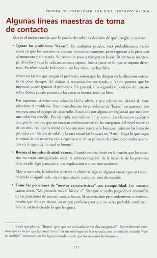 PRUEBA DE USABILlDAD PDR DIEZ CENTAVOS Al DíA
Algunas líneas maestras de toma
de contacto
É,ste es el m~jor conscjo que le puedo dar sobre la dcclslón de qué arreglar. }' qué no:
[gnorc los problemas "kayac". En cualquier prueba, v~rá probablcmclHc varios
casos ~n que los u.m:lrios se araSGln momentáneamenre, pero regresan a la pista casi
al lnomento y sin ayuda. Se p:lr<'ce IIn poco a navegar en kayJc. MientrJs se mamen-
ga derecho y va}'J lo suflciemernenrc rápido, forma p:lnc de lo qlle se supone diver-
tido. En té[mmos de baloncesto, no hJy daflO, no hay falta.
Mielllras (a) los que teng:1I1 el problema noren que les dirigen en b direcóón correc-
tJ en poco tiempo, (b) dirijan la recuperación sin ayuda, y (c) no parezca que les
impone, puede ignorar el problema. En general, SI la segunda suposición de! usuario
sobre dónde puede encontrar las cosas es buena, tOdo va bien.
Por supuestO, si existc una solución r.·kil )' obvia, }' que además no dailará al resro,
solucione el problema. Pero normalmente los problemas de "ka)'ac" no aparecen por
sorpresa ame el equipo de desJrrollo. L~dn ahí por alglll1:l ambigüedad que no tiene
unJ soluCIón sencilla. Por ejemplo, norll1:llmente hay uno o dos elementos cxcéntri-
cos, por 10 menos, que no encajan perfectamente en las categorías del nivel superior
de un sitio. Así que la mirad de los usuarios puede que busquen primero [as listas de
películas cn "E',s(ilos de vida y la orra mirJd las buscara en "Arte". Haga lo que haga,
la mitad de los usuarios van a equivocarse en su primera clección , pero rodas acerta-
r:ín en b segunda, [o cual es bueno ~.
Resista el impulso de afiadir cosas. CIl;lndo resulra obvio en la prueba que los usua-
rios no están consiguiendo nada, la primerA re:lCci6n de la mayoría de [as personas
serb afladir algo parecido a Ulla explicación ° unas instrucciones.
Muya menudo, la solución correcta es dimmar algo (o algunas cosas) que está oscu-
reciendo el significado, mejor llue añadir cualquier orrJ disrrJcción.
To me las peticiones de "nuevas características" con tranquilidad . Los us uarios
suden decir, '"Me gtlst:lrÍJ m:í.s si hiciese X" . Siempre se acab:l pag:lndo e! desconfiar
de las peticione.~ de nuevJ.s características. Si explorJ m:ís profimdamenre, J menudo
resulta que ellos ya tienen un origen perfecro para x, y no sería probable cambiarlo.
Sólo le csdn diciendo 10 que les gusta.
, l'ued~ C]lIe piense, "13ueno, ¿por qué IIU colocarlu enJas dos categorías?". Normalmen te, cree-
mus que es mejor que las ('osas ~·ivall'· en un solo lugar de la jerarqllí~, con IIn vinculo cruZJdo "vb-
se también" destacado en los lugaro donde puede que los lISlIJrios las busquen.
157
 