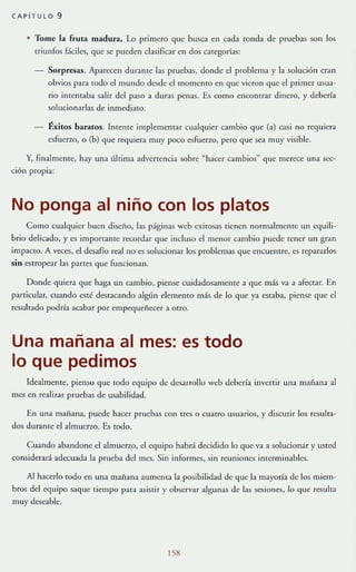 CAPiTULO 9
• Tome la fruta madura. lo primero que busca en cada ronda de pruebas son los
triunfos fáciles, que se puedcn clasificar cn dos catcgorías:
Sorpresas. Aparecen durante las pruebas, donde el problema y la solución eran
obvios para todo el mundo desde el momento en que vieron que el primer usua-
rio imemaba salir del paso a duras penas. Es como encontrar dinero, y debería
solucionarlas de mmedia[O.
Éxitos baratos. Intente implementar cualquier cambio que (a) G1si no requlcra
esfuerzo, o (b) que requiera muy poco esfueno, pero que sea muy visible.
Y, finalmente, hay una última advcncncia sobre ~ hacer cambios" que merece una sec-
ción propia:
No ponga al niño con los platos
Como cualquier buen diseño, las páginas wcb cxitosas tienen normalmenTe un equili-
brio delicado, y es importame recordar que incluso el menor cambio puede tener un gran
impacto. A veces, el desafío real no es solucionar 105 problemas que encuentre, es repararlos
sin estropear las partes que funCIOnan.
Donde quiera que haga un cambio, piense cuidadosamente a que más va a afectar. En
particular, cuando esté destacando algún elemento más de lo que ya estaba, piense que el
resultado podría acabar por empequeñecer a Otro.
Una mañana al mes: es todo
lo que pedimos
Idealmente, pienso que [Oda equipo de desarrollo web debería invertir una mañana al
mc.~ en reali7.ar pruebas de usabilidad.
En Ul1~ mañana, puede haccr pruebas con tres o Cuatro usuarios, y disculir los resulta-
dos durante el almuerlO. Es [Oda.
Cuando abandone el almuerzo, el equipo habrá decidido lo quc va a solucionar y usted
considerará adecuada la prueba del mcs. Sin informes, sin reuniones interminables.
Al hacerlo todo en una manana aUlllcma la posibilidad de que la mayoría de los miem-
bros del equipo saque {iempo para asistir y observar algunas de las sesiones, lo que resulTa
muy deseahle.
158
 