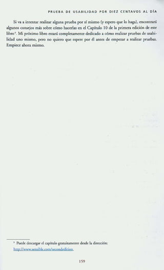 PRUEBA DE USABILlDAD POR DIEZ CENTAVOS AL OlA
Si va a imentar realizar alguna prueba por sí mismo (y espero que lo haga), encontrará
algunos consejos más sobre cómo hacerlas en el Capítulo 10 de la primera edición de este
libro ". Mi próximo libro estará completamente dedicado a cómo rca.lizar pruebas de usabi~
lidad uno mismo, pero no quiero que espere por él antes de empezar a realizar pruebas.
Empiece ahora mismo.
" Pu~d~ d~sc.argar el c.apírulo gra[uitam~nt~ desd~ la dir~cci6n:
http://www.semibl~.com/secondcdi(ion.
159
 