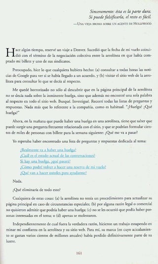 Sinceramente: ésta es la parte dura.
Si puedefoisificarla, el resto es¡dcil.
- UNA '1EjA IIROMA SOIlRE UN AGENTE DE HOU"(IOOD
H
ace algún tiempo, reservé un 'iaje a Denver. Sucedió que la fecha de mi vuelo coinci-
dió con el término de la negociación colectiva enrre la aerolínea en que había com-
prado mi billete y uno de sus sindicatos.
Preocupado, hice lo que cualquiera hubiera hecho: (a) consulrar a todas horas las noti-
cias de Google para ver si se habra llegado a un acuerdo, y (b) visitar el sitio web de la aero-
línea para consultar lo que se deda al respecro.
Me quedé horrorizado no sólo al descubrir que en la página principal de la aerolínea
no se deda nada sobre la inminente huelga, sino que además no encontré una sola palabra
al rt:Specto en todo el sitio web. Busqué. Investigué. Recorrí todas las listas de preguntas y
respuestas. Nada más que lo referente a la compañía, como es habitual. "¿Huelga? ¿Qué
huelga:"
Ahora, en la mañana que puede haber una huelga en una aerolínea, tiene que saber que
puede surgir una pregunra frecuenre relacionada con el sitio, y que se podrían 'formular cien-
ros de miles de personas con billete para la semana siguiente: ¿Qué me va a pasar?
Yo esperaba haber encontrado una lista de pregunras y respuestas dedicada al tema:
(Realmente VJ J haher lna huelga)
¡Cuál es el estado actual de las CO!l"Crsacioncs?
Si hay una huelga. i,-! Ut: rasad?
,CÓmo podré volver:t hacer un:t Tescn'a de mi n Ielo?
/ ) ué van a h:tcer llsredes p:tra ;]'ud:trme:
Nada.
¿Qué eliminaría de todo esto?
Cualquiera de estas cosas: (a) la aerolínea no tenía un procedimienro para actualizar su
página principal en caso de circunstancias especiales; (b) por alguna razón legal o comercial
no quisieron admitir que podría haber una huelga; (e) no se les ocurrió que podía haber per-
sonas interesadas en el tema; o (d) apenas se molesraron.
Independientemente de cual fuera la verdadera razón, hicieron un trabajo estupendo en
minar mi confiall1..a en la aerolínea y su sirio web. Para mí, su marca (en cuyo acicalamien-
to se gasran varios ciemos de millones anuales) había perdido definitivamente parte de su
lustre.
6
 