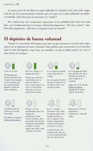CAPiTU LO 10
La mayor parte de este libro ha estado dedicado a la claridad en los sirios web: asegu-
rarse de que los usuarios pueden entender qué es lo que ven (y cómo utilizarlo) sin esfuer-
zo indebido. (Está daro para las personas? ¿lo "captan
n
?
Pero rodav{a hay otro componente importante en la usabilidad web: hacer las cosas
bien, con consideración hacia el usuario. Además de preguntarse, "¿Mi sirio es daro?", tam-
bién debe preguntarse, "¿Mi sitio se comporta como un menscb?".
El depósito de buena voluntad
Siempre he encontrado útil imaginar que cada vez que entramos en un sirio weh, empe-
zamos con un depósito de buena voluntad. Cada problema que encontramos en el sitio hace
hajar el nivel del depósito. Aquí riene, por ejemplo, a lo que se podría parecer mi visita al
sitio wcb de la aerolínea:
-.~,., ,i ©J I 't~) ~ -"" , ~- ., . - !?~ . , , , . - , , -'o:§:" -", '",
Entro en el sitio. Echo un vistazo a la En la página prinCIpal En la p.!Iglna principal
Mi depósito de
página principal. no se menciona la hay una lista de cinco
buena voluntad está Parece que está bien
huelga. vínculos de noticias,
un poco baJO porque organizada, por lo No me gusta el hecho
pero ninguno al
no me agrada que que me relajo un de que se hable de la
respecto.
sus negociaciones poco. Estoy seguro de empresa como si no Haga elic en el vinculo
puedan causarme que la información ocurriera nada. ~Qt!l~ Q!l: j:m:o:la
serias molestias. está aqui y de que situado en la parte
podré encontrarla inferior de la lista.
~D ~:@:, O- 4,' "
- ,- ,'.., .. ' ,o; _.
la última nota de Ningún vinculo Busco Hhuelga" y Busco por la lista de
prensa es de hace prometedor. pero tan encuentro dos notas preguntas y
cinco dlas. repleta de de prensa sobre una respuestas, y después
Me dirijo a la página
promOCiones que huelga de hace un salgo.
Amea de nQsQ!CQS.
resulta molesta. ¿Por año, y páginas de la
qué están intentando historia corporativa
venderme más billetes sobre una huelga en
cuando no estoy los anos cincuenta.
seguro de poder volar
A estas alturas. me
mañana con ellos?
gustaría salir. pero es
la única fuente de este
tipo de información.
162
 