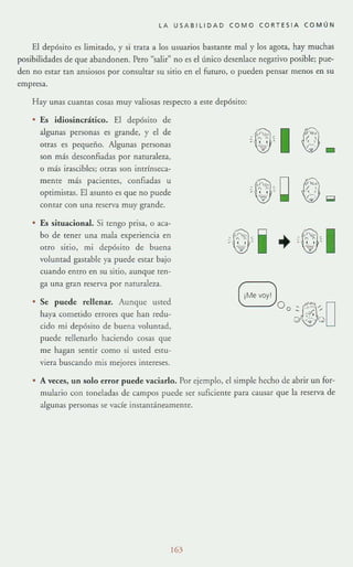 LA USABILIDAD COMO CORTESI A COMÚN
El depósito es limitado, y si trata a los usuarios bastante mal y los agota, hay muchas
posibilidades de que abandonen, Pero "salir" no es el único desenlace negativo posible; pue-
den no escar can ansiosos por consultar su sitio en el fuwro, o pueden pensar menos en su
empresa.
Hay unas cuantas cosas muy valiosas respecto a este depósito:
Es idiosincrático. El depósito de
algunas personas es grande, y el de
otras es pequeño. Algunas personas
son más desconfiadas por naturaleza,
o más irascibles; orra.~ son intrínseca-
mente más pacientes, confiadas u
optimistas. El asunto es que no puede
comar con una reserva muy grande.
Es situacional. Si tengo prisa, o aca-
bo de tener una mala experiencia en
otro sitio, mi depósito de buena
voluntad gastable ya puede estar bajo
cuando entro en su sicio, aunque ten-
ga una gran reserva por naturaleza.
• Se puede rellenar. Aunque usted
haya cometido errores que han redu-
cido mi depósito de buena voluntad,
puede rellenarlo haciendo cosas que
me hagan sentir como si usted esw-
viera buscando mis mejores intereses.
+
'l'"
,;: "
-
f.';' ¡;;¡
'1
• A veces, un solo error puede vaciarlo. Por ejemplo, el simple hecho de abrir un for-
lllulario con toneladas de campos puede ser suficiente para causar que la reserva de
algunas personas se vacíe instantáneameme.
163
 