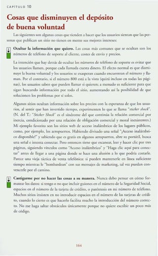 CAPiTULO 10
Cosas que disminuyen el depósito
de buena voluntad
L15 siguienres son :tlgunas COS:lS que lienden a lu cer que los usuarios sienran que las per-
sonas que public.1n un sirio no tienen en Ille][e sus mejores inrerescs:
Ocultar la información que quiero. L1S cosas más comunes que se ocuhan son los
números de teléfono de sopone al dientc, costes de envío y precios.
LI in tención que hay dctrás de ocultar los rHímeros de teléfono de soporte es evitar que
los usuarios llamen, porque cada lIamad:l cuesta dinero. El efeclO normal es que dismi-
nuye la buen:t volunr:td )' los usuarios se exasperan cuando encut'mr.m el número y Ha-
m:m. Por el conrrario, si el número 800 está a la vista (quiz:í. incluso en todas las pági-
nas), los usuarios saben que pueden lI:tm:tr si quieren; a menudo es suficiellle p:tra <lue
sigan buscando información por todo el sitio, aumentando asi la posibilidad de que
solucionen los problemas por sí solm.
Algunos sitios ocultan información sobre los precios con la C$¡x:ranza de que los USll;a-
rios, al sentir que han invertido tiempo, experimcmen lo que se llama ''¡tick" shock".
(N. dd T.: "Stickrr Shock" es el síndrome del que continú:t la relación comercial por
inercia, condicionado por una relación de obligaCión comercial)' moral inexistentes.)
Mi ejemplo fa'orito son los sitios web de :lCceso inalámbrico de los lugares PI'lblicos,
como, por ejemplo, los aeropuertos. Habiendo divisado una señal "¡Acceso in:llámbri-
co d isponiblc!~ y $:.Ibiendo que es gratis en algunos aeropuertos, abre su portátil, busca
una señal e imema COIl<.'C{aT. Pero emonees tiene que escanear, k'Cr}' hacer d ie por tres
págin:ts, siguiendo vlnculos como -Acceso ina1ámbrico~ }' "Haga d ie aquí para COIlL"C-
rar" antes de llegar a una página donde se hace una alusión ;a 10 que podría costarle.
Parece una vieja dcrica dc vema telefónica: si pueden mantenerle en línea suÍlcienre
tiempo mientras le "bombardean" con sus mensajes de marketing, tal vez puedan con-
vencerle por el camino.
Castigarme por no hacer las cosas a su manera. Nunca debo pensar en cómo for-
matear los datos: si rengo o no que induir guiones en el número de la Seguridad Social,
espacios en el nlímero de la tarjeta de crédito, o paréIHcsis en mi mímero de teléfono.
Muchos sitios insisten en 110 introducir esp;acios en el número de las tarjetas de crédi-
10, clIando lo cieno es que hacerlo facil it;a mucho l;a inrroducción del número correc-
to. No me haga saltar obstáculos únicamente porque no quiere escribir un poco m:i.s
de: c6digo.
164
 