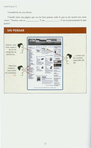 CAPITULO 1
COll5idérelo de esta form:1.:
Cuando miro un;! página que no me hace pensar, todo lo que se me ocurre son cosas
como: ~Veamos, esto es . Yeso . Yeso es precisamente lo que
quiero"
SIN PENSAR
Veamos. Esto
tiene aspecto
de ser las
calegodas de
productos..
Memoria,
mÓdems..
Aqul están:
los monitores.
Oc.
-=---_.---,-~-
--~ ' ."-
_ _ _ _ o
..._---.._--
-._-..,'--.-.-.--'~-'_...~ . -
----'''' ---
12
. . y éslas son
las compras
especiales del
día.
 