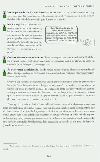 LA USAB l lIOAO COMO CORTESIA COMÚN
No me pida información que realmente no necesita. L:! mayorí:l de usuarios son muy
escépticos ame las solicitudes de información personal, y encuentran molesto que un
sitio les pida más de lo necesario para la rarea en cucstión.
No me haga bailar. Siempre est;¡-
11l0~ al ac~dlO de la sinceridad, y
los inrentos no sinceros de inrenr:lr
convencerme de que se preocupa
por mí pUl-dell ~er panicularmeme
molestos. Piense en lo que pasa por
Sll eabez.1 cada vez que escucha ~Su
llamada es imporrame para nos-
OtrOS"
¡Bif'n! Es por f'sto qUf' su
Nvolumen de IIflmadfl
inusualmf'ntf' airaN mf' mflntif'nf'
a fa f'spf'ra duran!e 20 minutos:
porquf' mi llamada es importantf'
,-_",_,,_u_,_"_d_,_n_o_"_i_m_i_ti_e_m_p_o_'J O o~~~D
Colocar obstáculos en mi camino. Tener que esperar por una introducción Flash lar-
ga o vadc<lr páginas repletas de fotogranas de marketing deja a las claras que usted no
entiende (o no le importa) que tengo prisa.
Su sitio I>arece de aficionado. ruede perder buen:l voluntad si su sitio parece descui-
dado. desorganizado o no profesional. como si no hubiera hecho un esfuerw por hacer-
lo m;b: pr~mabl('.
Observe que mientras que las personas adoran hacer comentarios sobre la apariencia de
los sirios (especialmente sobre si les gUStan los colores), casi nadie va a abandonar un
sitio sólo porque no parece grJllde. (Yo le digo a la gente qlle ignore todos los comen-
tarios que los usuarios hacen sobre los colores duranrc las pruebas con usuarios, a menos
que rres de cada cuatro utilicen una palabra como ··,0111i(ar" para describir el esquema
de color. EnlOnces sería preciso repIaElldrselo'.)
Puede que en ocasiones decida hacer deliberadamenre en su sitio :llgunas de eSl'as cosas
poco amigables para el usuario. A veces riene sentido colllercialno hacer exactamente lo que
el clienre quiere. Por l~jemplo. los pop-IIP! no invitados casi siempre rnolest:m al usuario en
cieno grado. Pero si sus estadísticas mueStran que puede obtener un 10% más de ingresos
utilizando pOp~lfpS y piensa que merece la pena molestar a sus usuarios, puede hacerlo. Es
una decisión comercial. Simplemente, debe asegurarse de hacerlo de un modo informado,
y no de forma in;tdllenida.
Re~lmenre me pasó esto dUT:HlIC una rond3 de prueba¡, que organic':. Ac~h~lllos cambia ndo el
color.
165
 