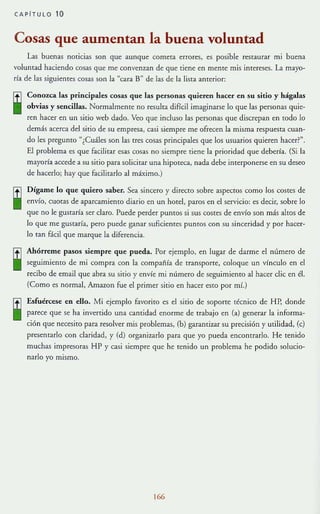CAPITULO 10
Cosas que aumentan la buena voluntad
Las buenas noticias son que aunque cometa errores, es posible restaurar mi buena
voluntad haciendo cosas que me convenzan de que tiene en mente mis intereses. La mayo-
rla de las siguientes cosas son la "cara B" de las de la lista anterior:
ffl Conozca las principales cosas que las personas quieren hacer en su sitio y hágalas
• obvias y sencillas. Normalmenre no resulta difícil imaginarse lo que las personas quie-
ren hacer en un sitio web dado. Veo que incluso las personas que discrepan en rodo lo
demás acerca del sitio de su empresa, casi siempre me ofrecen la misma respuesta cuan-
do les pregunro ~¿Cuáles son las tres cosas principales que los usuarios quieren hacer?".
El problema es que facilitar esas cosas no siempre tiene la prioridad que debería. (Si la
mayoría accede a su sitio para solicitar una hipoteca, nada debe interponerse en su deseo
de hacerlo; hay que facilitarlo al máximo.)
rtl Dígame lo que quiero saber. Sea sincero y direcro sobre aspecros como los costes de
• envío, cuotas de aparcamiento diario en un hotel, paros en el servicio: es decir, sobre lo
que no le gustaría ser claro. Puede perder puntos si sus costes de envío son más altos de
lo que me gustaría, pero puede ganar suficientes pumos con su sinceridad y por hacer-
lo tan fácil que marque la diferencia.
[1] Ahórreme pasos siempre que pueda. Por ejemplo, en lugar de darme el número de
• seguimiento de mi compra con la compañía de transporce, coloque un vínculo en el
recibo de email que abra su sicio y eov/e mi número de seguimiento al hacer die en él.
(Como es normal, Amazon fue el primer sitio en hacer esto por mí.)
Esfuércese en ello. Mi ejemplo favorito es el sirio de soporte técnico de HP, donde
parece que se ha ¡nvenido una camidad enorme de trabajo en (a) generar la informa-
ción que necesiro para resolver mis problemas, (b) garantizar su precisión y utilidad, (e)
presentarlo con claridad, y (d) organizarlo para que yo pueda encontrarlo. He tenido
muchas impresoras HP y casi siempre que he Tenido un problema he podido solucio-
narlo yo mismo.
166
 