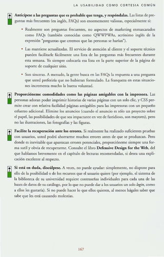 LA USA81l1DAD COMO CORTES I A COMÚN
Ancid pese a las preguntas que es probable que tenga. y respóndalas. Las listas de pre-
guntas más frecuentes (en inglés, FAQs) son enormemente valiosas, especialmente si:
• Realmente son preguntaS frecuentes, no aspectos de marketing enmascarados
como FAQs (también conocidas como Q'W'WPWAs, acrónimo inglés de la
expresión "preguntas que creemos que las personas se hadan").
• Las mantiene actualizadas. El servicio de atención al cliente y el soporte técnico
pueden facilitarle fácilmente una lista de las preguntas m:1s frecuentes durante
esta semana. Yo siempre colocada esa lisra en la parre superior de la página de
soporte de cualquier sitio.
• Son sinceras. A menudo, la gente busca en las FAQs la respuesta a una pregunta
que uSted preferiría que no hubieran formulado. La franquC7.a en estas situacio-
nes incrementa mucho la buena voluntad.
Proporcióneme comodidades como las páginas amigables con la impresora. Las
personas adoran poder imprimir historias de varias páginas con un solo elic, y CSS per-
mite crear con relativa facilidad páginas amigables para las impresoras con un pequeño
esfueno adicional. Elimine los anuncios (cuando el anuncio es sólo un proyecto sobre
el papel, las posibilidades de que sea impactante en vez de fastidioso, son mayores), pero
no las ilustraciones, las forografías y las figuras.
Facilite la recuperaci6n ante los errores. Si realmente ha realizado suficientes pruebas
con usuarios, usted podrá ahorrarme muchos errores antes de que se produzcan. Pero
donde es inevitable que aparezcan errores potenciales, proporcióneme siempre una for-
ma sutil y obvia de recuperarme. Consulte el libro Defensive Design for the Web, del
que hablamos brevemente en el capítulo de lecturas recomendadas, si desea una expli-
cación excelente al respecto.
Si está en duda. discúlpese. A veces, no puede ayudar: simplemente, no dispone para
ello de la posibilidad o de los recursos que el usuario quiere (por ejemplo, el sistema de
la biblioteca de su universidad requiere contraseñas individuales para cada una de las
bases de datos de su catálogo, por lo que no puede dar a los usuarios un solo login, como
a ellos les gustada). Si no puede hacer lo que ellos quieren, al menos hágales saber que
sabe que les está causando molestias.
167
 