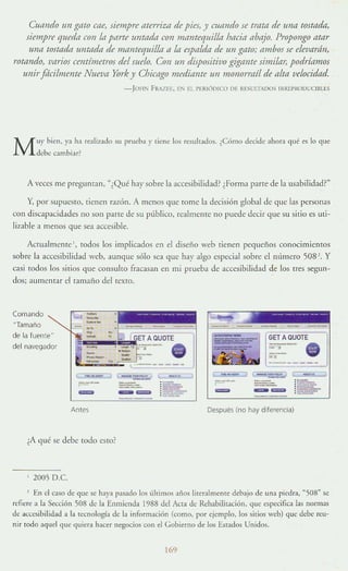 Cuando un gato me, siempre flterrizn de piei, y Clfaudo ie trata de 1ft/a tostada,
úempre queda con la parre untada con lfianreqllil/a bacia abajo. Propongo atar
Uf/ti tos/tida l/n/tida de mantequilla a Id espalda de un gato; ambos se elevarán,
rotando, varios centímetros del suelo. Con un dispositivo gigame simi/ttT, podríamos
UlúrJflcilmente Nuwa York y Cbicago medianre un monormíl de alta velocidad.
- Je)H:>; FRAZEE, E:-': El. l'ERIÚ DlCO DE RESUITAIX )S IItREI'ROUIXIIlLES
Muy bit"n. Y'l ha realizado su prtlt"ba r ¡ien.: los resultados. ¿Cómo decide ahora qué es 10 que
debe cambiar~
A veces me preguntan, "¿Qué ha)' sobre la accesibilidad? ¿Forma parte de la usabilidad?·'
Y, por supuesto, tienen razón. A menos que tome la decisión global de que las personas
con discapacidad~s !la son pane de su público, realmenre no puede decir que su ,itio es uti-
liz;¡ble a menos que sea ;lCcesible.
Auualmente ', todos los implicados en el diseno web tienen pequci'los conOCimientos
sobre la accesibilidad web, aunque sólo sea que hay algo especial sobre el número 508 '. y
casi [Odos los sitios que consu!w fracasan en mi prueba de accesibilidad de los tfes segun-
dos; aumentar el tamaño del texto.
Comando
"Tamaño
de la fuente··
del navegador
.... - -- -- ---_._-
--- .- "
----- ",
-",_ J ~W
~'- ===--=-
= - -
Antes
c .....
:~
: ~­
:-;;::;::-
¿A qué se dd)t todo {'sto?
2005 O.e.
GET A QUOTE
----- .,~
~--
-=Después (no hay dilerencia)
En el caso de que S~ haya pasado los úhimos :lilaS lirer:Jlm~lHe debajo de unJ piedra, ~508» se
refiert: a la Sección 508 de la Enmienda 1988 del Acta de Rehabilitación, que especifica las normas
,-k a<.;cesihilidad a la r"cnología de la información (como, por ejemplo, los sirios web) quc debe reu-
nir todo ~qllcl que qUII:ra hacer negocios con el Gobierno de los Estados Unidos.
169
 