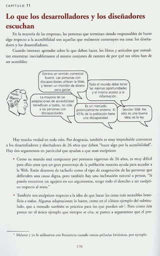 CAPiTULO 11
Lo que los desarrolladores y los diseñadores
escuchan
En la mayor!a de las empresas, las personas que terminan siendo responsables de hacer
algo respecto a la accesibilidad son aquellas que realmente construyen esa cosa: los d iseña~
dores y los desarrolladores.
Cuando intentan aprender sobre lo que deben hacer, los libros y artículos que consul~
tan enumeran inevitablememe el mismo conjunto de razones de por qué sus sitios han de
ser accesibles:
Genera un sentido comercia l
bueno. Las personas con
discapacidades utilizan la Web,
y tienen un montÓn de dinero
para gastar.
Todo el mundo debe tener
las mismas oportunidades
y el mismo acceso a la
información.La mayoría de las
adaptaciones de accesibilidad (1--=-~~~;;,~¡;;:==~~;:~_____,benefician a todos, no sólo Es un mercado
a las personas con potencialmente enorme. El
discapacidades. 65% de la población tiene
una discapacidad.
Sección 508: No
sólo es una buena
idea; es la ley.
Hay mucha verdad en [Oda es'to. Por desgracia, también es muy improbable convencer
a los desarrolladores y disenadores de 26 aftas que deben "hacer algo por la accesibilidad".
Hay dos argumentos en parricula~ que ayudan a que sean escépticos:
Como su mundo está compuesto por personas vigorosas de 26 anos, es muy difícil
para ellos creer que un gran porcentaje de la población necesita ayuda para acceder a
la Web. Están deseosos de tacharlo como el tipo de exageración de las personas que
defienden una causa digna, pero también hay una inclinación natural a pensar, "Si
puedo encontrar un agujero en sus argumentos, tengo [Oda el derecho a ser escépti-
co respecto al resto."
• También 'ion cscépticos respecto a la idea de que hacer las cosas más accesibles bcne-
ficia a todos. Algunas adaptaciones lo hacen, como en el clásico ejemplo del subtitu-
lado, que a menudo también es práctico para los que pueden olr Pero como éste
parece ser el único ejemplo que siempre se cita, se parece a argumentar que el pro-
, Melanie y yo lo utilizamos mn frecuencia cuando vemos ptlículas británicas, por ejemplo.
170
 