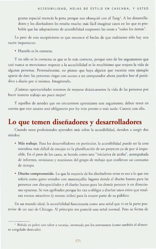 ACC ES I BILIDAD , H OJAS D E ES TILO E N CA SC A D A, Y U S TED
grama espacial merecf:! la pena porque nos obsequió con el Tango. A los desarrolla-
dores y los diseñadores les rc:sulra mucho más fácil imaginar casos en los que es pro-
bable que las adaptacioncs de :lccesibilidad cmpeoren las cosas a "todos los demás".
Lo peor de este escepticismo es que oscurece el hecho de que realmente sólo hay una
raZÓn importante:
• Hacerlo es lo correcto.
y no sólo es 10 correcto; es que es lo más correcto, porque lino de los argumentos que
casi nunca se mencioll:ln respecto a la accesibilidad es lo muchísimo que mejora la vida de
algunas personas. PersonalmelHc, no pienso que haya alguien que necesite otro ejemplo
aparte de éstc: bs personas ciegas con acceso a un compul:ldor :lhora pueden leer el perió-
dico a diario por s( mismas. Imagíneselo.
¿Cuántas opon un idades renemm de Illejorar drásticamcntc la vida de bs personas por
hacer nuestro trabajo un poco mejor?
y aquellos de ustedes que no cncuenrren apremiante este argumento, deben tener en
cllema que este asunto sed obligalOrio por ley más pronlO o más tarde. Cuente con ello.
Lo que temen diseñadores y desarrolladores
Cuando estos profesionales aprenden más sobre la accesibilidad, tienden a surgir dos
miedos:
Más trabajo. Para los desarrolladores en p:micular, la accesibilidad puede ser la cosa
novedosa más difícil de;: encajar en b planificación de un proyecto ya de por sí impo-
sible;:. En el peor de los casos, se hereda como una "iniciativa de arriba~, acompañada
de informes, rel'isione;:s }' reuniones del gru po de trabajo que conllevan un consumo
de tiempo.
• Diseno comprometido. Lo que la mayorfa de los diseñadores teme (;s eso a 10 que me
refería como gatOS limados con mantequilla: IUg",l.TCS dondc el diseño bueno para las
personas con discapacidades y el diseÍlo bueno para los de más parecen ir en direccio-
nes opuestas. Se ven agobiados porque les van a obligar a diseñar unos sirios que resul-
tan menos :m acrlvos (y menos útiles) para la m:lyor parte de su público.
En un mundo ideal, la accesibilid:ld fu ncionaría como un;1 scñal que vi en b parte pos~
fcrior de un taxi de C hicago. Al principio me pareció una seiial florrllal. Pero su forma dc
• Bebida en polvo con sabor a nar.mja, illl'cntada por los J.Stron3U1J.S (como rnmbién el alimen-
to congelado desecado).
171
 