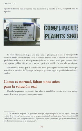 CAPITULO 11
capmrar la luz me hizo acercarme para examlllarla, y cuando lo hice, comprendí que era
IngenIOsa,
!'lUlECTEO'lO 'OE IlEl'T-f!:f
~OSERVICES
24~HOUR IlOnlNf
ImI244'- 2227.
Ll señal estaba revestida por una fina pieza de plexiglás, en la que el mensaje emba
escrito en Braille. Normalmenre, tamo el mensaje impreso corno el rexro en Braille tendrían
que haberse reducido a la mil;ld p;lr;¡ encajarlos en esa misma sefial, pero con este disei'to
cada tipo de público disfruta de la mejor experiencia posible. Es una solución elegante.
No obmmre, pienso que la accesibilidad evoca para algunos disef;¡dores una imagen
parecida a Ll historieta de Vonnegut en la que el gobierno logra la igualdad obstaculizando
a todos .
Como es normal, faltan unos años
para la solución real
Cuando las personas empiezan a leer sobre la accesibilidad. suelen encontrar un ffag-
memo de consejo que parece muy prometedor:
, En ~ Harrison Bergaon". el personaje principal, cuya imcligencia está de alguna «[orilla por
encima de lo normal", es reguerido por In ley p~r~ implaruark en b oreja un "impedimento mema!
T:ldiofúnico" que cada 20 segundos rL"Cibía algún rUIdo agudo "para cvilar que gentc" como George se
btncficiara injustamente de su inteligencia".
172
 