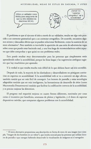 ACCESIBILIDAD, HOJAS DE ESTILO EN CASCADA, Y USTED
Utilice un validador como
Bobby para asegurarse de
que su sitio obedece las
directrices WCAG.
¡Genial! Un
"corrector
O ortográfico" de la
accesibilidad.
El problema es que al ejecmar el sitio a través de un validador, resulta ser algo más pare-
cido a un corrector gramatical que a un corre<:tor Ortográfico. De acuerdo, encuentra algu-
nos errores y descuidos obvios que se pueden solucionar fácilmente, como la ausencia de un
U~xtO ahernativ0 6
• Pero también cs inevitable la aparición de una serie de advertencias vagas
sobre cosas que puede cstar haciendo mal, y una lista larga de recomendaciones sobre aspe<:-
(Os que debe comprobar y que quizá no son problemas reales.
Esto puede resultar muy dcscoraronador para las personas que simplemente están
aprendiendo sobre [a accesibilidad, porque las listas largas y las sugerencias ambiguas sugie-
ren que hay muchísimo por aprender.
y la verdad es que resulta mucho más dificil de lo que debiera hacer un sitio accesible.
Después de todo, la mayoría de los diseñadores y desarrolladores no persiguen conver-
tirse en expertos en accesibilidad. Si la accesibilidad web se va a convertir en algo ubicuo,
también tendrá que ser más fácil de conseguir. los lectores de pantalla y otras tecnologías
adaptables tendrán que ser más inteligentes, las herramientaS de desarrollo de sitios (como
Macromedia Dreamweaver) tendrán que facilitar la codificación correcta de la accesibilidad,
y es preciso mejorar las directrices.
El progreso real requerirá mejoras en cuatro frentes diferentes, motivadas por cosas
como el incentivo por beneficios, amenazas de pleitos y legislación, y el deseo de soportar
dispositivos móviles, que companen algunos problemas con la accesibilidad.
, El texto alternativo proporciona una descripción en forma de texto de una imagen (por ejem-
plo, "Imagen de dos hombres en un velero"), que resulta esencial para las personas que utilizan lecro-
res de panralla o que navegan habiendo desactivado la visualización de imígenes en el navegador.
m
 
