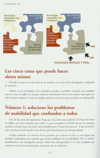 CAPiTULO 11
Te<nologras
adaptables más
inteligentes
Mejores
herramientas
Mejores fIIIIIL
herramientas , . 508
de desarrollo
~ ~SSS
TELÉFONOS MÓVILES Y PDAs
Las cinco cosas que puede hacer
ahora mismo
El h~cho es que el mundo deja de ser perFecto en CHamo de;:1 dc:«:olg:¡do a cualquiera
de nosotros.
Jllcluso con b tecnología y los est:índares ;KwaJes, es posible conseguir que cmt!quier
sitio sea lllUy accesible sin un gran esfuerzo cntodndolo hacia unas CU:lI1las cosas que ten-
drán el mayor impacro. Yesto no implica ponerse cerca de un galO untado con manrequilb.
Número 1: solucione los problemas
de usabilidad que confunden a todos
Una de las cosas del argumento 'Eng que CllCllentro más molestas ("al hacer los sitios
accesibles, sun 11l;¡s utilizables por lodos") es que ensombrece el hecho de que lo contra rio
también es cierto: hacer los sitios más utilizables par;¡ "el resro de nosorros" es una de las for-
mas más efectivas de hacerlos más eficaces p:tr:l bs personas con discal':lcidades.
Si :llgo confu nde a la mayoríól de las I>CTsonas que urili7.an su sitio, es casi seguro que
también confundirá a los usuarios que tienen problemas de accesibilidad, (No se vuelven
notablemente más ilHeligemes porque tiencn una discapacidad.) Y es muy probable que
necesiten mucho más ricmpo par~ recuper:1Tsc de su confusión.
174
 
