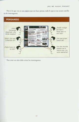 i NO Me HAGAS peNSAR !
Pero si lo que veo es una página que me hace pensar, rodo lo que se me ocurre está lle-
no de interrogantes.
PENSANDO
i
Demasiado
abigarrado. ¿Por
dónde empiezo?
¡Hmm! ¿Por qué
lo llamarán a5f7
¿Puedo hacer che
en esto?
Para crear un sirio debe eviTar los intcrrogalHes.
l.l
¿Puedo navE!9ar
por aquf o
tengo que ir a
otro sitio?
¿Por qué lo han
puesto allf?
Esos dos vínculos
parecen ser la
misma cosa. ¿Lo
serán realmente?
 