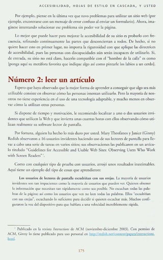 ACCESIBILIDAD, HOJAS DE ESTILO EN CASCADA, Y USTED
Por t:jt:mplo, piense en la ülrim:l vez que fllVO problemas p:lra utilizar un sitio web (por
ejemplo, enconrrarse con un mensaje de error confuso al enviar un formuLuio). Ahor;], ima-
gínese imcn(":l.nclo solucionar ese problema Sin poder ver la página.
Lo mejor que puede hacer para mejorar la accesibilidad de su sitio es probarlo con fre-
cuencia, refinando continuamente las partes que desconciertan a todos. De hecho, si no
qUiere hacer e-,lO el1 primer lugar, no importa la rigurosidad COI1 que aplique las directrices
de accesibilidad, pues las personas con discapacidades atÍn serán incapaces de utilizarlo. Si,
de elltrada, su sitio no está elato. hacerlo compatible con el "hombre de la calle" es como
[ponga aquí su metáfora favorira que indique :lIgo :lsí como pimarle los labios a un cerdo] .
Número 2: leer un artículo
Espero que haya observado que la mejor forma de aprender a conseguir que algo sea más
lItilizable consiste en observar cómo las personas intentan urili7~1flo. Pero la mayorí:l de nos-
otros no llene exptricncia en cluso de UIl:l tecnología :ldaptable, y mucho menos en obser-
var cómo la utilizan otras personas.
Si dispone de riempo r motivación. le rccomien{!o locali1~1r a uno o dos usuarios invi-
dentes que ulilicen la Wcb y que invierta unas cuantas horas COI1 ellos observando cómo uti-
lizan reallTltlHe su software lector de pallfalla.
Por fortuna, alguien ha hecho lo más duro por us!ed. MaryTheofanos y Janicc (Ginny)
Redish observaron 3 16 usuarios in"idenres hlciendo liSO de sus Iccrores de plntalll para lle-
var a cabo un:l. serie de tJreas en va rios sitios; sus obscrvaciones las publicaron en un anícu-
lo rirulado ·'Guidelincs for Accessible ;1.IId Usable Web $ires: Observing Users Who Work
Vitil Scrcen Readers"-.
Como con cualquiet cipo de prueba con usuarios, arrojó UllOS rcsul[:l.dos inestim:l.bles.
Aquí tiene un ejemplo del tipo de cosas que aprendieron:
Los usuarios de 1e<:wres de pamilla escudriílan con sus orejas. La mayoría de usuarios
invideJl[es son (an impaci:llles corno la rn;t.l'oría de usuarros que pueden ver. Quicn:n obtener
la rnfofmlción que neccsilan wn r;pi<lalllcIIIC corno sea posible. No escuchan lodas las pala-
bras de la página; asr como los usuarios que n'n no leen todas las palabras. Ello.> ~:scudrijjan
con SllS orejas». escuchando lo suliciente para decidir si quieren escuchar más. Muchos confl-
guraroH la voz dd dispositivo para que hahlara a una vdocidad increíblemente r;pida.
, Public3do m la revista IWi'rlICfiom de AC/l.l (noviembre-diciembre 2003). Con permiso de
ACM, Girm)" lo tiene publicado para uso personal en hl!p:!lredish.netlc.pntent/p~rers/in¡cracrions.
Illrul.
175
 
