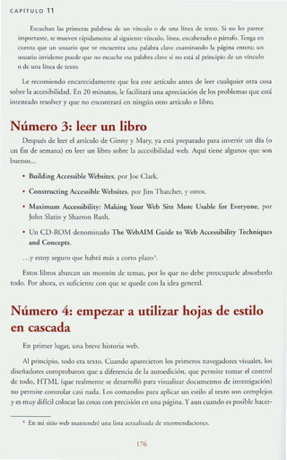 CAPiTULO 11
Ú/;uchan las primeras palabras de un vinculo o de Ina línea de texto. Si no les part'CC'
import:lnte, 5e mueven r:ípidameme al siguieme vínculo. línea. enGlbcr.,do o párrafo. lcnga en
cuenta que un usuario que ve encuentra una palabra clave a all1inando la página entera; un
usuario invidente puede que no escuche e&1 pabbra clave si no está al principio de un vinculo
o de una línea de teXIO.
Le recomiendo encarecidamente que lea este artículo ames de leer cualquier otra cosa
sobre la accesibilidad. En 20 minutos, le facilitará ulla apreciación de los problemas que está
imemado rc.,olver y que no encomrará en nillgun otro artículo o libro.
Número 3: leer un libro
Después de leer el anÍ<.:ulo de Ginny )' Mary, ya está preparado para inverti r un día (o
un fin de semana) en leer un libro sobre la accesibilidad weh. Aquí tiene algunos que son
buenos...
• Building Accessible Vebsircs, por Joe Clark.
Constructing Acccssible Vebsites, por Jim T hatcher. }' otros.
Maximwn Acccssibiliry; Making Your Web Site More Usable for Everyone, por
John Statin y Sharron Rush.
Un CD-ROM denominado The WebA1M Cuide 10 Web Accessibility Techniqucs
and Concepts.
...y estoy seguro que habr:í mis a corto plazo' .
Estos libros abaran un momón de rcmas. por 10 quc no debe preocuparte absorb~rlo
rodo. Por ahora, es suficiente con que se quede con la idea general.
Número 4: empezar a utilizar hojas de estilo
en cascada
En primer lugar, una brevc hislOria web.
Al principio, IOdo era texlO. Cuando aparecieron los primeros navcg-J.dorcs visuales, los
diseiladores comprobaron quc a diferencia de la autoedición, que permite tomar el control
de todo, HTML (que re-J.IIll~lHe se desarrolló para visualiz.,r documentos de invesTigación)
no permite controlar osi nada. Los comandos para aplicar un estilo al rexlO son complejos
}' es muy difícil colocar las cosas con precisión en ulIa página. Yaun cuando es posible haccr-
I En mi sitiu wt:b m:lIltcndn: una liSia actuali1.:Hla de rfi:omcndacioncs.
176
 