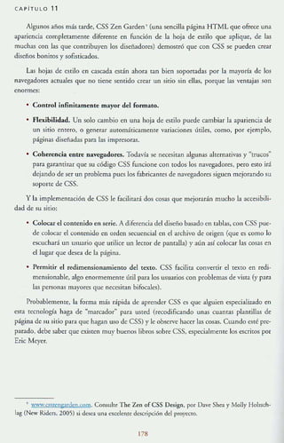 CAPiTULO 11
Algunos años más tarde, CSS Zen Garden ' (una sencilla página HTML que ofrece una
apariencia completamente diferente en función de la hoja de estilo que aplique, de las
muchas con las que contribuyen 105 diseñadores) demostró que con CSS se pueden crear
diseños boniros y sofisticados.
Las hojas de estilo en cascada están ahora tan bien soportadas por la mayoría de los
navegadores actuales que no tiene sentido crear un sitio sin ellas, porque las ventajas son
enormes:
• Control infinitamente mayor del formato,
• Flexibilidad. Un solo cambio en una hoja de estilo puede cambiar la apariencia de
un sitio entero, o generar auromáucamenre vanaclOnes útiles, como, por ejemplo,
páginas diseñadas para las impresoras.
• Coherencia entre navegadores. Todavía se necesitan algunas alternativas y "trucos"
para garanti1A1.r que su código CSS funcione con todos los navegadores, pera esra irá
dejando de ser un problema pues los fabricantes de navegadores siguen mejorando su
soporte de CSS.
y la implementación de CSS le facilitará dos cosas que mejorarán mucho la accesibili-
dad de su sirio:
Colocar el comenido en serie. A diferencia del diseño basado en tablas, con CSS pue-
de colocar el contenido en orden secuencial en el archivo de origen (que es como lo
escuchará un usuario que utilice un lector de pantalla) }' alÍn así colocar las cosas en
el lugar que desea de la página.
• Permitir el redimensionamiento del texto. CSS facilita convertir el texto en redi-
mensionablc, algo enormemente lÍtil para los usuarios con problemas de vista (y para
las personas mayores que necesitan bifocales).
Probablemente, la forma más rápida de aprender CSS es que alguien especializado en
esta tecnología haga de ~marcador" para usted {recodificando unas cuantas plantillas de
página de su sitio para que hagan uso de CSS) y le observe haccr las cosas. Cuando esté pre-
parado, debe saber que existen muy buenos libros sobre CSS, especialme11le los escritos por
Eric Meyer.
, 'ww.cssungards;n.wm. Consu[[e The un of CSS Design, por Dave Shea y Molly Hül!.sch-
lag (Ncw Ridcrs, 2005) si desea una excelen.re descripción del prorecro.
178
 