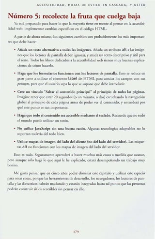 ACCES I BILIDAD, HOJAS DE ESTILO EN CASCADA, Y USTED
Número 5: recolecte la fruta que cuelga baja
Ya est:l preparado para hacer lo que kl mayoría tiene en merHe al pensar en la accesibi-
lidad web: implementar cambios cspecfficos en el código HTML.
A partir JI:! ahora mismo, los siguielHes cambios son probablemente los más importan-
res que debe hacer:
• Afiada un texto alternativo a todas las imágenes. Añada un atributo a lt a las imáge-
nes que los Icctort:S de parmJla deocn ignorar, y añada un texto descriptivo y útil para
el resto. Todos los libros dedicados a la accesibilidad weo tienen muy buenas explica-
ciones de cómo hacerlo.
• Haga que los formularios funcionen coo los lec[ore5 de pamalla. Esro se reduce en
gran parte a urilizar el elemento label de HT ML para asociar los campos con sus
promplS, para que el usuario se]>:r lo que se supone que debe introducir.
• Cree un vínculo "Saltar al contenido principal" al principio de todas las páginas.
Imagine tener que estar 20 segundos (o un minuto, o dos) cscuclr:lI1do la navegación
global al principio de cada página ames de poder ver el contenido, y entenderá por
qué este punto cs tan impoTlame.
• ]-Iaga que [Odo el contenido sea accesible mediante el tedado. R<.'Cucrdc que no lOdo
el mundo puede urili7A1r un rarÓn.
• No utilice JavaScript sin una buena razón. Algunas tecnologías adaptahles no lo
soportan todavía dd todo bien.
• Urilice lTlapa.~ de imagen del lado del clientc (no dcllado del servidor). Las etÍque-
ras a lt no funcionan con los mapas de imagen ddlado del servidor.
Esto C!S todo. Seguramente aprenderá a hacer muchas más COS,1S a m(.'(!ida que avance,
pero aunque sólo haga Jo que aquí le he explicado, cstará dcscmpeiiando un trabajo muy
bonito.
Me gUSta pensar que en cinco ailos podré eliminar C~(C Glpfrulo y urilizar eslC espacio
para orras cosas, porque las herramicnras de desarrollo, los navegadores, Jos lectores de pan-
ralla y la.~ direcrriccs habrán madurado y c.~tad n integradas hasta talpurHo que las personas
podrán conSlfl1ir sitios accesibles sin pensar en dJo.
179
 