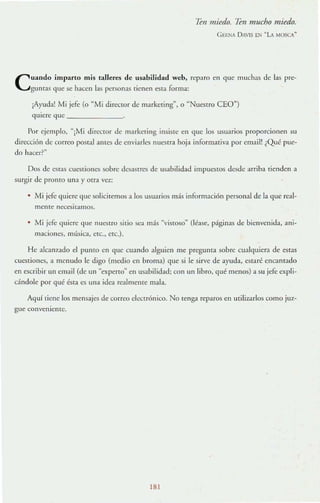 un miedo. 7en mucho miedo.
G EENA D AVlS EN ~L MOSCA"
Cuando imparto mis talleres de usabilidad web, rcp:lro en que muchas de las pn:-
gunms que se hacen las personas tienen esta forma:
¡Ayuda! Mi jefe (o "Mi director de marke,ing", o "Nuestro CEO")
qUiere que _____ _ _
Por ejemplo. "¡Mi direclOr de marketing insiste en que los usuarios proporcionen su
direcci6n de corrco postal ames de enviarles nuestra hoja informaliva por email! ¿Qué pue-
do hacer?"
Dos de c~ras cuestiones sobre desasncs de us.1bilidad impueslOs desde arriba tienden a
surgir de prOnto una y otra V~I:;
• Mi jefe quiere que soliciremos a los usuarios más informaci6n personal de la que real-
mCllIe necesitamos.
• Mi jefe (luiere que nuestro sitio sea más "vistoso" (léase, páginas de bienvenida, ani-
maciones, mUsica, erc., ere.).
He alcall7a1do el pumo en que cuando alguien me preguma sobre cual(luiera de estas
cuestiones, ;¡ menudo le digo (medio en broma) que si le sirve de ayuda, estaré encanrado
en escribir un emai! (de un "expcno" en usabilidad; con un libro. qué menos) a su jefe expli-
cándole por qué ésta es una idea realmente mala.
Aquí tiene los mensajes de correo clecn6nico. No renga reparos en utiliurlos como juz-
gue conveniente.
181
 