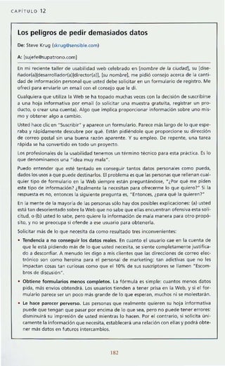 CAPiTULO 12
Los peligros de pedir demasiados datos
De: Steve Krug (skrug@sensible.com)
A: [sujefe@<;upatrono.com]
En mi reciente taller de usabilidad web celebrado en [nombre de la ciudad), su [dise-
ñador(a)ldesarrollador(a)!director(a)), (su nombre). me pidió consejo acerca de la cant i-
dad de información personal que usted debe solicitar en un formulario de reg istro. Me
ofrecf para enviarle un email con el consejo que le di.
Cualquiera que utiliza la Web se ha topado muchas veces con la decisión de suscribirse
a una hoja informativa por email (o solicitar una muestra gratuita, registrar un pro-
ducto, o crear una cuenta). Algo que implica proporcionar información sobre uno mis-
mo y obtener algo a cambio.
Usted hace die en HSuscribirH y aparece un formulario. Parece mas largo de lo que espe-
raba y rapidament e descubre por qué. Están pidiéndole que proporcione su dirección
de correo postal sin una buena razón aparent e. Y su empleo. De repente, una t area
rápida se ha convert ido en todo un proyecto.
Los profesionales de la usabilidad tenemos un término técnico para esta praetica. Es lo
que denominamos una Hidea muy malaH
•
Puedo entender que esté tentado en conseguir tantos datos personales como pueda,
dados los usos a que puede destinarlos. El problema es que las personas que rellenan cual-
quier tipo de formulario en la Web siempre están preguntándose, "¿Por qué me piden
este tipo de información? ¿Realmente la necesitan para ofrecerme lo que quiero?" Si la
respuesta es no, entonces la siguiente pregunta es, "Entonces, ¿para qué la quieren?"
En la mente de la mayoría de las personas sólo hay dos posibles explicaciones: (a) usted
está tan desorientado sobre la Web que no sabe que ellas encuentran ofensiva esta soli-
cit ud, o (b) usted lo sabe. pero quiere la información de mala manera para otro propó-
sito, y no se preocupa si ofende a ese usuario para obtenerla.
Solicit ar mas de lo que necesit a da como resultado tres inconvenientes:
Tendencia a no conseguir los datos reales. En cuanto el usuario cae en la cuenta de
que le está pidiendo más de lo que usted necesita, se siente completamente justifica-
do a desconfiar. A menudo les digo a mis clientes que las dire<:ciones de correo elec-
trónico son como heroína para el personal de marketing: tan adietivas que no les
Impactan cosas tan curiosas como que el 10% de sus su~riptores se llamen "Escom-
bros de discusión".
• Obtiene formularios menos completos. La fórmul a es simple: cuantos menos dat os
pida, más envíos obtendrá. Los usuarios tienden a tener prisa en la Web, y si el for-
mulario parece ser un poco más grande de lo que esperan, muchos ni se molest arán.
• Le hace parecer perverso. l as personas que realmente quieren su hoja informativa
puede que tengan que pasar por encima de lo que sea, pero no puede tener errores:
disminuirá su impresión de usted mientras lo hacen. Por el cont rario, si solicita úni-
camente la informaci6n que necesita, establecerá una relación con ellas y podra obte-
ner más datos en futuros intercambios.
182
 