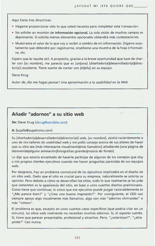 ¡AYUDA! MI JEFE QUIERE QUE ____ >
Aquí t iene tres directrices:
• Hágame proporcionar sólo lo que usted necesita para completar esta transacción.
No solicite un montón de información opcional. la sola visión de muchos campos es
deprimente. Si solicita menos elementos opcionales obtendrá más contestaciones.
Muéstreme el valor de lo que voy a recibir a cambio de mi información. Digame exac'
tamente qué obtendré por registrarme, eméñeme una muestra de la hoja informati·
va, etc.
Espero que le resulte útil. A propósito, gracias a la breve oportunidad que tuve de char-
lar con [su nombre), me pareció que es [unjuna] [diseñador(aljdesarrollador{al]direc-
torCal] excelente. Tiene suerte de contar con [él]ella] en su equipo.
Steve Krug
Autor de ¡No me hagas pensar! Una aproximación a la usabilidad en la Web
Añadir "adornos" a su sitio web
De: Steve Krug (skrug@sensible.com)
A: ]sujefe@supatrono.com]
Su [disenador(al]desarrollador(al!director(al] web, [su nombre), asistió recientemente a
uno de mis talleres de usabilidad web y me pidió consejo acerca de sus planes de hacer
que su sitio sea ¡mas interesante visualmente]mas llamativo] añadiendo [una página de
bienvenida]alguna animación[fotografias grandeslmúsica de fondo].
Le dije que estaria encantado de hacerle partícipe de algunos de los consejos que doy
a mis propios clientes ejecutivos cuando me hacen preguntas parecidas de sus equipos
web.
Por desgracia, hay un problema connatural de los ejecutivos implicados en el diseño de
un sitio web. Dado que el sitio es crucial para su empresa, naturalmente se solicita su
opinión. Pero debido a cómo se desarrollan los sitios, todo lo que realmente se les pide
que comenten es la apariencia del sitio, en base a unos cuantos diseños preliminares.
Como tiene que continuar, lo único que ese ejecutivo puede juzgar razonablemente es
u ¿Me parece bien?" y "¿Crea una buena impresión?". Por consiguiente, el CEO casi
siempre apoya algo visualmente mas llamativo, algo con más "adornos chirr i antes ~ o
más HvistosoH.
El problema es que, excepto en unos cuantos casos especificas (que podría citar en un
minutol, los sitios web realmente no necesitan muchos adornos. Sí, el aspecto cuenta.
sr, t iene que parecer presentable, profesional y atractivo. Pero, "¿ostentoso?", "¿atra-
yente?" Casi nunca.
183
 