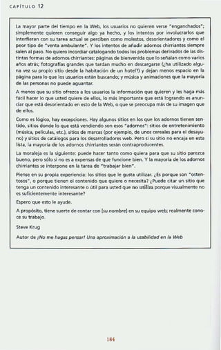 CAPiTULO 12
la mayor parte del tiempo en la Web, los usuarios no quieren verse "enganchados";
simplemente quieren conseguir algo ya hecho, y los intentos por involucrados que
interfieran con su tarea actual se perCiben como molestos, desorientadores y como el
peor tipo de "venta ambulante". Y los intentos de anadir adornos chirriantes siempre
salen al paso. No quiero incordiar catalogando todos los problemas derivados de las dis-
tintas formas de adornos chirriantes: páginas de bienvenida que lo señalan como varios
años atrás; fotografías grandes que tardan mucho en descargarse (¿ha utilizado algu-
na vez su propio sitio desde la habítación de un hotel?) y dejan menos espacio en la
página para lo que los usuarios están buscando; y música y animaciones que la mayoria
de las personas no puede aguantar.
A menos que su sitio ofrezca a los usuarios la información que quieren y les haga más
fácil hacer lo que usted quiere de ellos, lo más importante que está logrando es anun-
ciar que está desorientado en esto de la Web, o que se preocupa más de su imagen que
de ellos.
Como es lógico, hay e)(cepciones. Hay algunos sitios en los que los adornos tienen sen-
tido, sitios donde lo que está vendiendo son esos "adornos·: sitios de entretenimiento
(música, películas, etc), sitios de marcas (por ejemplo, de unos cereales para el desayu-
no) y sitios de catálogos para los desarrolladores web. Pero si su sitio no encaja en esta
lista, la mayoria de los adornos chirriantes serán contraproducentes.
La moraleja es la siguiente: puede hacer tanto como quiera para que su sitio parezca
bueno, pero sólo si no es a e)(pensas de que funcione bien. Y la mayorfa de los adornos
chirriantes se interpone en la tarea de " trabajar bien".
Piense en su propia experiencia: los sitios que le gusta utilizar. ¿Es porque son "osten-
tososU
, o porque tienen el contenido que quiere o necesita? ¿Puede citar un sitio que
tenga un contenido interesante o útil para usted que no utiliza porque visualmente no
es suficientemente interesante?
Espero que esto le ayude.
A propósito, tiene suerte de contar con {su nombre] en su equipo web; realmente cono-
ce su trabajo.
Steve Krug
Autor de ¡No me hagas pensar! Una aproximación a la usabilidad en la Web
184
 