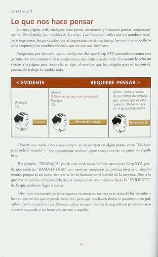 CAPíTULO 1
Lo que nos hace pensar
En una página web, cualquier cosa puede detenernos y hacernos pensar innccesaria-
memc. Por ejemplo, los nombres de las cosas. Los típicos culpables son los nom bres boni-
tos o ingeniosos, los producidos por el departamento de markeling, los nombres específicos
de la empresa y Jos nombres técnicos que no nos son famili:lres.
Pongamos, por ejemplo, que un amigo me dice que Corp XYZ pretende contratar una
persona con mis nllsmos tírulos académicos y me dirijo a su sitio web. En CU:lmo le echo un
vistazo :l la p;Ígin:l para hacer clic en algo, el nombre que han elegido p:ua su sección de
pues[(ls de trabajo lo cambia rodo.
< EVIDENTE REQUIERE PENSAR>
íTrabajos!
Clic
¡Hmml
(Milés!mas de segundo pensando)
TrabaJOS.
Clíe.
~ J Ofertas de trabajo ..t~
¡Hmm! Podrla tratarse
de las ofertas de empleo.
pero parece Que es más
que ero. ¿Debería hacer
dic o seguir buscando)
Observe que rodas estas cosas siempre se encuentran en algún punro entre "Evidente
para roda el mundo" }' "Completamente confuso'", pero siempre existe un punto de equdi-
brlo.
Por ejemplo, ~TRABAJOS" puede p;¡recer dem;¡si;¡do indecoroso para Corp XYZ, pue-
de que estén en " RAMA-D-TRAB~ por motivos complejos de política interna o. simple-
mente, porquc es así como si<:lllpre se I<:s ha llamado <:11 el boletín de la empresa. Pero ;¡ lo
que voy es quc los esfuerLOS d<:berÉan Ir siempre más enc;¡min;¡dos h;¡cia lo ~EVT DENTE"
de lo que podamos llegar a pensar.
Otro foco innecesario de interrogantes en nuestras mentes es el telll;¡ de los vínculos y
los borones en los que se puede hacer dic, pero que nos hacen dudar si podemos o no pul-
sarlos. Como usuario 1lI1IlC;¡ debería emple;¡r ni lIn;¡ milésim;¡ de segundo en pcns:lr en cosas
como Sl se puede o !lO hacer clic en esto o aquello.
14
 