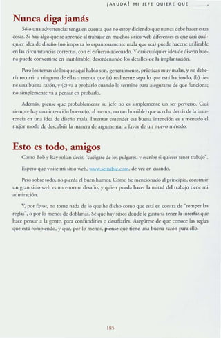 ¡AYUDA ! M! JEFE QU!ERE QUE ___
Nunca diga jamás
5610 una advertencia: tenga en cuenta que no esroy diciendo que nunca debe hacer estas
cosas. Si hay algo que se aprende al trabajar en muchos sirios web diferenles es que casi cual-
quier idea de diseno (no imporra lo espantosamente mala que sea) puede hacerse mili:wble
en las circunstancias correctas, con el esfuerzo adecuado. y casi cualquier idea de diseño bue-
na puede convertirse en inurili7_,ble, desordenando los deralles de la implantación.
Pero los temas de los que aquí hablo son, generalmeme, práCticas muy malas, y no debe-
ría recurrir a ninguna de ellas a menos que (a) realmente sepa lo que está haciendo, (b) tie-
ne una buena razón,}' (e) va a probarlo cuando lo termine para asegurarse de que funciona;
no simplemenre va a pensar en probarlo.
Además, piense que probablemente su jefe. no es simplemenre un ser perverso. Casi
siempre hay una imención buena (o, al menos, no tan horrible) que acecha detrás de la insis-
tencia en una idea de diseño mab. [ntCllIar etUender esa buena intención es a menudo el
mejor moclo de descubrir la manera de argumentar a favor de un nuevo método.
Esto es todo, amigos
Como Bob y Raysolían decir, Mcuélgate de los pulgares,}' escribe si quieres tener trabajo"'.
Espero que visite mi sitio web, www.seosjble.com. de VC2 en cuando.
Pero sobre todo, no pierda el buen humor. Como he mencionado al principio, construir
un gr.m sirlo web es un enorme desafío, y quien pueda hacer la mirad del trabajo tiene mi
admiración.
Y, por fuvor, no TOme nada de lo que he dicho como que esd en COntra de "romper bs
reglas", o por 10 menos de dobbrlas. Sé que hay sitios donde le gusmría r~ner la inrerfu7. que
hace pensar a la gente, para confundirles o desafiarlcs. Asegúrese de que conoce las reglas
que esr-.í rompiendo, y que, por lo menos, piense que riene una buena rAzón para ello.
185
 