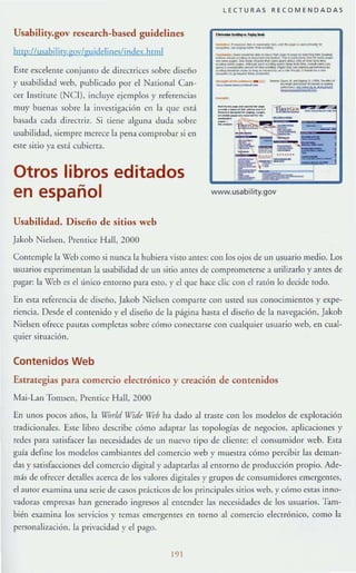 Usabiliry.gov research-based guidelines
hup:/IusahjliU'·¡;Qv/¡ruidelincslindex.hlllll
Este excelelHe conjunto de direcrrices sobre diseño
y u5abilidad web, publicado por el National Can-
cer Instirute (Nel), incluye ejemplos y referencias
muy buenas sobre la investigaci6n en la (Iue csd
baS:lda cada d irecnil'.. Si tiene alguna duda sobre
usabilidad. siempre merece la J>(:lla comprobar si en
este sitio ya est:í cubicna.
Otros libros editados
en español
Usabilidad. Diseño de sitios wcb
Jakob Nielsen, !'rentice Hall, 2000
LECTURAS RECO M ENDADAS
' _ _ a _ _
_.__._--..._.-_..
- --------- -- ~- ~- - -~ _ .._------~-- _ . __.._----------_.....~-- ----_....._ -----~--_._-~ -- --- - _ ..-_.._-_._...__._...-_....- --_ .._ _ _ -.x:
--'''-'''-'''-'
--- -....-_._.-_..._...,.....
-
-------.' ~
_._. ___ •• .'IK.'Iu'N _ _ _
---~ ....._, ---
=-~1i-- , - - - !2S:" -~
''';¡- r=i - ...:=-- ."=' ~ 5: ;;=- ,~- .......
- - ~ """--
fi!l!<:~
er :~
www.usability.gov
Comemple la XIeb como si nunca la hubier.t visto ames: con los ojos de un usuario mc:clio. Los
usuarios experimeman la 115abilidad de un sitio antes de comprometerse a utili7~1rlo y ames de
pagar: la "X'eh es ellínico ('momo para ;:stO, y el que hace dic con el r.t16n lo decide todo.
En esta referencia de diseño, Jakob Nielsen comparte con usted sus conocimientos)' expe-
riencia. Desde el contenido y el diseÍlo de la página hasla el diseño de la navcgación, Jakob
Nielsen ofrece pautas completas sobre c6mo conC'crarse con cualquier usuario web, en cual-
quier situación.
Contenidos Web
Estraregias para comercio electrónico y creación de contenidos
Mai-Lan Tomsen, Premiee Hall, 2000
En unos pocos años, la Vorld Vide U''Í'b ha dado al traste con los modelos de explotaCIón
tradicionales. ESlC libro describ(~ cómo adaptar las topologías de negocios, aplicaciones y
rdes para s:ITisbcer las necesidades de un lluevo tipo de cliente: el consllmidor web. Est:J
guía define los modelos cambiantes del comercio web y muestra c6mo percibir las deman-
das y satisfiICciones del comercio digiml }' adapllr!as al enromo de producci6n propio. Ade-
más de ofrecer detalles acerca de los valores digitales }' grupos de consumidores emergentes,
el autor examina una serie de casos prácticos de los principales sirios weh, }' cómo est:JS inno-
vadoras empresas h:Jn generado ingresos al entender las necesidades de los 115uarios. Tam-
bién examina los servicios y remas emergenrC's en torno al comercio eleclr6nico, como la
personalización. la privacidad }" el pago.
191
 