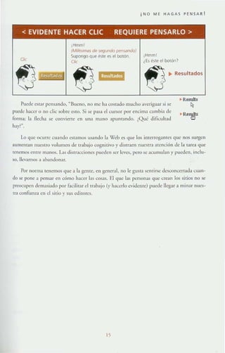 ¡NO ME HAGAS PENSAR!
< EVIDENTE HAeER elle REQUIERE PENSARLO>
¡Hmml
¡Hmm!
CJie
(Mllés/lws de segundo pensando)
Supongo Que éste es el botón,
Clic ¿Es éste el botón?
Puede CS{;lr pens;llldo, "Bueno, no me h:1 costado mucho averiguar si se
puede hat:er o no clic sobre esto. Si se p:J~a el cursor por encima C;lmbia de
forma; la necha se convierte en unn Ill;lno apunrando. ¿Qué diflcult;¡d
hay?".
Resultados
.. Results
~
Lo que ocurre cu:mdo eSI;lIllOS lI~alldo la Web es que los inrerroganrcs que nos surgen
aumentan nu~tTO volumen de lrabajo cognitivo}' distraen IHleSrr:l aTención de la tarea que
(enemos CI1[TC 111anos. L'ls disrr.lccionc.~ pueden .~cr leves, pero se ;!Cumulall y pueden, inclu-
so, llevarnos ,1 :lb:lndonar.
Por norma tenernos que a la geme, en general, no le gust:l scnrirse desconcertada cuan-
do se pone a pens.1r en cómo hacer I:t~ COS;lS. El quc las personas <¡ue crean los sitios no se
preocupen dC!T1:lsiado por f.'lcilit:lr el trabajo (y hacerlo cvidente) puede lIegar;l minar nues-
tra confianza t:n el sirio y sus editon.:s.
15
 