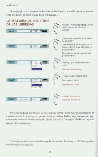 CAPITULO 1
OtrO ejemplo: en la mayoda de los sirios de las librerías. antes de buscar un manual,
tengo que pensar en cómo quiero hacer la búsqueda l.
LA MAYORíA DE LOS SITIOS
DE LAS LIBRERíAS
BVSQUEDA
[ BUSQVEDA
"'PUM
h l , b"
el oye
Tlt" lO
Auto'
P,I.b.. el
. cm
cmJ
,
r•
0---.
re
,
r•
,
r•
Veamos. "Búsqueda r.tlpida··. Debe
ser lo mismo que "Bustar",
¿verdad?
¿Tengo que hacer clic en el menú
desplegable?
Todo lo que se del libro es que su
autor es Tom (Iancy. ¿Es (Ianey la
palabra clave?
De cualquier forma, ¿qué es una
palabra clave?
Supongo que tengo que usar el
menú.
Hace c/ie en la flecha.
NTrtulo. Autor. Palabra clave. H
Bien, quiero N AutorN
Hace c/ie en MAutorM.
Escnbe "Tom Clancy".
Hace el/( en M8uscarM
Por descornado, la mayor parte de eSle "diálogo menta.!" tiene lugar en una fracción de
segundo, aunque lo vea como un proceso basrante ru idoso. Incluso algo tan inocente. apa-
renlemeJHC, como un nombre conocido (desde "Buscar" a "Blísqueda rápida") es capaz de
generar otro interrogante.
1 Esto sigue: siendo cieno cuando lo compro~ hace: un año. Sólo ahora, en 2005, la mayoría de
ellos finalmente han mcjor~do.
16
 