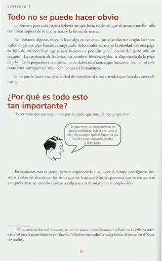 CAPiTULO
Todo no se puede hacer obvio
El objerivo para clda p:lgina debería ser que ruera evidente, que clusuario medioJ sólo
con mirar supiera de lo que se trata y la rOTln:'l de usarse.
No obstante, algunas veces, si hace algo en concreto que es realmente original o inno-
vaclor, °incluso, algo I"lstantc complicado, debe conrormarse con la claridad. En una p:ígi-
na r.icil de emender hay que pensar incluso un poquito para "cntendcrla~ (pero sólo un
poquito). L1 apariencia de las cosas, sus nombres bien escogidos, la disposición de la r :lgi-
na y los textos pequeños y cllidadosarnelllc elaborados tienen qlte funcionar bien en Sil C011-
junIO par:l conseguir un reconocimiento casi instantáneo.
Si no puede hacer una página F.í.cil de enrender. :11 menos tendrá que hacerla autoexpli-
cauva.
¿Por qué es todo esto
tan importante?
Por exrraño que p:u ezCl, 110 es por la r.llón ,,!ue JlormalmelHe oye cirar:
En Internet. la competencia es
sólo cuestión de hacer elie aquí o
allá. de manera que si frustra a los
usuanos no tardarán en irse
a otro lado.
En ocasiones esto es cieno, pero se sorprendería al conocer el tiempo <[ue algunas per-
son:1S fardan cn abandonar los sirios que les rrustran. Much:ls personas que se cnCllCllIran
COIl problemas en un sitio tienden a culparse a sí mis.nas y n0:11propio si.io.
, El usuario ll1edio real se cnCUCl1nJ {·ll lIn SÓl:lIlO hcrm¿lica tlWllle sellado en la Oficina in!cr-
nacional p:lra la nonnali7A1ción en Cinehra. Ya h:lblan:mos sobre la mejor forma de pensar en el "usua-
rio tJl:dio".
18
 