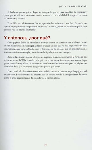 ¡NO ME HAGAS PENSAR!
El hecho es que, en primer lugar, su sitio puede que no haya sido 8.cil de encontrar y
puede que los visitalHes no conozcan orra alternativa. La posibilidad de empezar de nuevo
no parece muy atraCtiva.
y también está el fenómeno "Ya he esperado diez minuLOS al autobús, de modo que
esperar un poquito más tampoco me hace daño~. Además, ¿quién va a decirnos que la com-
petencia va a ser menos frustrante?
y entonces, ¿por qué?
Crear páglllas fáciles de elHender se asemeja a tener un comercio con un buen sistema
de iluminacIón: [Odo liene mejor aspecto. Utilizar un silÍo que no nos haga pensar en cosas
¡rrelevantes parece natural, fluido, pero el desconCIerto de las cosas que no nos interesan nos
terminadn minando energía}' enrusiasmo (al Igual que nuestro tiempo).
Aunque la estudiaremos en el siguieme capítulo, cuando examinemos la form a en que
realmente se usa la X7eb, la razón principal por la que es Tan imporralHe que no me hagan
pensar es que la mayoría de las personas va a dedicar mucho menos tiempo a las páginas que
disenamos de lo que realmente nos gustaría pensar que pasan.
Como resultado de codo esto concluimos diciendo que si queremos que las páginas web
sean eficaces, han de mosnar su encamo tras un vistazo dpido. La mejor forma de conse-
guirlo es ctear páginas fáciles de e!Hender o, al menos, claras.
19
 