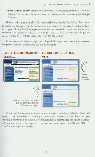 ¿CÓMO USAMOS REALMENTE LA WE8 ?
Somos buenos en ello. Hemos estado hojeando lo~ periódicos, las revistas y los libros
durante toda nuestra vida para dar con esas partes que nos interesan, y sabemos que
funciona.
El efecTO red se parece mucho a los cHsicos dibujos animados Far Sirb de G3ry Lmon
en cuanto a la diferencia enue lo que decimos a los perros y [o que dIos oyen. En los d ibu-
jos, el perro (dt"" nombre Ginger) parece escuchar atentamente lo que su ama le dice seria-
menre sobre no acercarse a la basur;"!. Pero desde el pumo de Vlst;"! del perro, todo lo qlle ellJ
dice es '·!Jla bh G1NGER bla bla bla b[a GINGER bla bla bla~ .
Lo que velnos almitar una página Veb depende de [o que tenemos en nuestra mente,
:lllnque sólo sea una fraCCión de lo que hay en la pagina. .
LO QUE lOS DISEÑADORES
CREAN...
lO QUE lOS USUARIOS
VEN.. ."""'_.........._ ..
(~
(,
"-
Quiero
comprar
==:;::::::::::::=un billete.
¿Cómo compruebo las millas
que me corresponden por
mis frecuentes viajes?
a f' •
Al igual que Ginger, nos inclinamos a centrar nuestro ilHerés en palabras )' frases que
parecen encajar mejor con (a) la tarea que tenemos entre manos, (b) nueSTrOS inrereses per-
sonales dd momento o en curso o, por supucsro, Ce) las palabras que nos Clllsan una reae-
nón repentina y que están integradas en nueStro sistema nervioso, como "Graris'·, "Oferta",
"Sexo" o nuestro propio nombre.
23
 