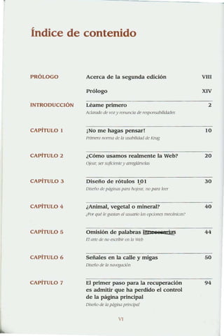 Índice de contenido
PRÓLOGO
INTRODUCCiÓN
CAPITULO I
CAPITULO 2
CAPiTULO 3
CAPíTULO 4
CAPiTULO 5
CAPITULO 6
CAPÍTULO 7
Acerca de la segunda edición
Prólogo
Léame primero
Aclarado de voz y renuncia de responsabilidades
¡NO me hagas pensar!
Primera Ilonna de la usabilidad de Knlg
¿Cómo usarnos realmente la Web?
Ojew; ser suficientey am:glársclas
Diseño de rótulos 1...01
Oiseilo de páginas paro hojear. no paro leer
¿Animal, vegetal o mineral?
¿Por qué le gustan (/1 usuario las opciones mecánicas?
Omisión de palabras llD' iBS" i@
El orle de no escribir en /0 Wcb
Señales en la calle y migas
Oiscllo de la navegación
El primer paso para la recuperación
es admitir que ha perdido el control
de la página principal
Oisc/lo de la página plillCl/XlI
VI
VIll
XIV
2
10
20
30
40
44
50
94
 