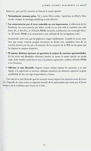 ¿CÓMO USAMO S REALMENTE LA WEB?
Entonces, ¡por qué los usuarios no buscan la mejor opción?
• Nonnalmente tenemos prisa. Tal y como Klein señala, "optimi7~1r es difícil y lleva
mucho tiempo; la estrategia satisficing es más efectiva
n
•
las consecuencias por el error cometido no son importantes. A diferencia de los
bomberos. Ia..~ consecuencias por haber errado en un sitio web se resuelven con sólo
hacer dic. o dos elics, en el bolón Atrás, haciendo satisfactoria una estrategia cfecti-
va. (El botón Atrás es la característica más uülizada de los navegadores web.)
Asumiendo. elaro está, que las páginas se cargan rápidarneme. Cuando no es así, tene-
mos que [Ornar nuestras propias decisiones de forma más cuidadosa (una de las
muchas razones por las que a la mayoría de los usuarios de la Web no les gusta que
las páginas se carguen despacio).
El sopesar distintas opciones no garantiu la mejora de nuestras oportunidades.
En los sirios mal diseñados esforzarse mucho en [Ornar la mejor opción no ayuda
nada. Suele resultar mejor hacer caso a la primera suposición y utilizar el bOlón Atrás
si no funciona.
Adivinar es más divertido. Supone menos trabajo sopesar las opciones. y es más
rápido si la suposición es correcta. Además. introducc un elemento optativo: la grala
posibilidad de dar con algo sorprendente y bueno.
Con estO no se está diciendo que los usuarios nunca sopesan las opciones antes de hacer
die. Depende de cosas como su esquema mental, de lo presionados que estén por el factor
tiempo y de la confianza que tienen en el sitio.
25
 
